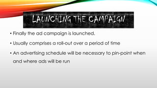 LAUNCHING THE CAMPAIGN
• Finally the ad campaign is launched.
• Usually comprises a roll-out over a period of time
• An advertising schedule will be necessary to pin-point when
and where ads will be run
 