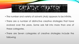 CREATIVE STRATEGY
• The number and variety of adverts (Ads) appears to be infinite.
• There are a number of distinctive creative strategies that have
evolved over the years. Some ads fall into more than one of
these categories.
• There are Seven categories of creative strategies include the
following
 