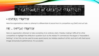 7 CATEGORIES OF CREATIVE STRATEGIES
• GENERIC STRATEGY
Here the organizations make no attempt to differentiate its brand from its competitors e.g OMO and surf ads
PRE – EMPTIVE STRATEGY
Here an organization attempts to take ownership of an ordinary claim, thereby making it difficult for other
competitors to highlight the attribute in question Such as this Adidas TV commercial, the slogan is “Impossible is
Nothing”. In fact this can be used for every sports brand, but Adidas creative it at first, and mix it with their brand
image and products performance. It is successful.
 
