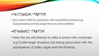 •POSITIONING STRATEGY
• Has a direct effort at comparison with competitive products e.g
Duracell lasting six times longer than any other batteries
•RESONANCE STRATEGY
• Here the ad will attempt to strike a chord with customers
e.g Castle larger (Inqaba) ads being associated with the
sportsperson (Castle Larger and the Proteas)
 