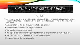 5 STAGES OF THE CREATIVE PROCESS
The Brief
• Is an encapsulation of what the core message is that the organization wants to carry
across to their target audience, but it is also likely to include some of the following
elements
A description of the product/service to be advertised
A condensed profile of the target audience
The medium/media to be used
The type of advertisement required (informative, argumentative, humorous, etc.)
The key proposition (deprived from the core message)
Reasons behind the key proposition
 