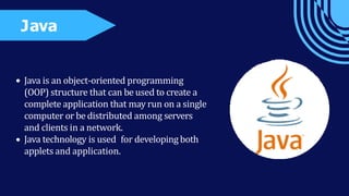 Java is an object-oriented programming
(OOP) structure that can be used to create a
complete application that may run on a single
computer or be distributed among servers
and clients in a network.
Java technology is used for developing both
applets and application.
Java
 