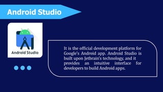 It is the official development platform for
Google’s Android app. Android Studio is
built upon Jetbrain’s technology, and it
provides an intuitive interface for
developers to build Android apps.
Android Studio
Android Studio
 