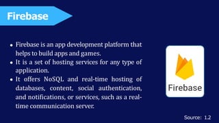 Firebase is an app development platform that
helps to build apps and games.
It is a set of hosting services for any type of
application.
It offers NoSQL and real-time hosting of
databases, content, social authentication,
and notifications, or services, such as a real-
time communication server.
Firebase
Source: 1.2
 