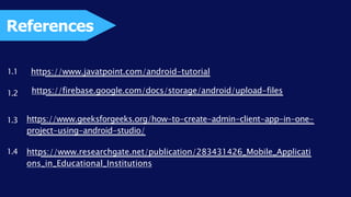 References
https://www.javatpoint.com/android-tutorial
https://firebase.google.com/docs/storage/android/upload-files
https://www.geeksforgeeks.org/how-to-create-admin-client-app-in-one-
project-using-android-studio/
https://www.researchgate.net/publication/283431426_Mobile_Applicati
ons_in_Educational_Institutions
1.1
1.4
1.3
1.2
 