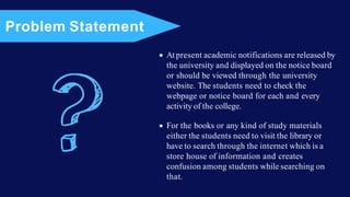 At present academic notifications are released by
the university and displayed on the notice board
or should be viewed through the university
website. The students need to check the
webpage or notice board for each and every
activity of the college.
For the books or any kind of study materials
either the students need to visit the library or
have to search through the internet which is a
store house of information and creates
confusion among students while searching on
that.
Problem Statement
 