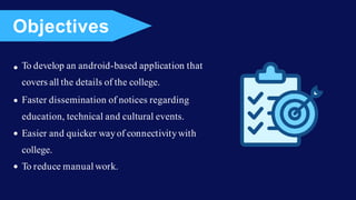 To develop an android-based application that
covers all the details of the college.
Faster dissemination of notices regarding
education, technical and cultural events.
Easier and quicker wayof connectivitywith
college.
To reduce manual work.
Objectives
 