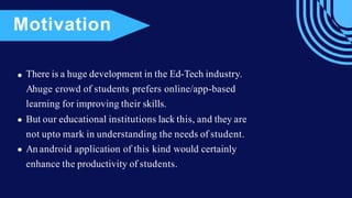There is a huge development in the Ed-Tech industry.
Ahuge crowd of students prefers online/app-based
learning for improving their skills.
But our educational institutions lack this, and they are
not upto mark in understanding the needs of student.
An android application of this kind would certainly
enhance the productivity of students.
Motivation
 