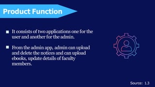 It consists of two applications one for the
user and another for the admin.
Fromthe admin app, admin can upload
and delete the notices and can upload
ebooks, update details of faculty
members.
Product Function
Source: 1.3
 
