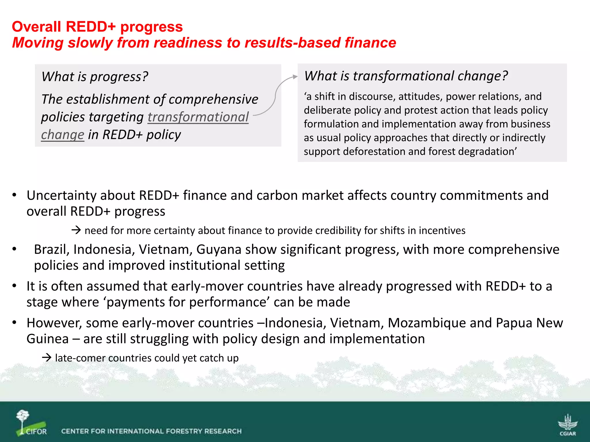 Overall REDD+ progress
Moving slowly from readiness to results-based finance
• Uncertainty about REDD+ finance and carbon market affects country commitments and
overall REDD+ progress
 need for more certainty about finance to provide credibility for shifts in incentives
• Brazil, Indonesia, Vietnam, Guyana show significant progress, with more comprehensive
policies and improved institutional setting
• It is often assumed that early-mover countries have already progressed with REDD+ to a
stage where ‘payments for performance’ can be made
• However, some early-mover countries –Indonesia, Vietnam, Mozambique and Papua New
Guinea – are still struggling with policy design and implementation
 late-comer countries could yet catch up
What is progress?
The establishment of comprehensive
policies targeting transformational
change in REDD+ policy
What is transformational change?
‘a shift in discourse, attitudes, power relations, and
deliberate policy and protest action that leads policy
formulation and implementation away from business
as usual policy approaches that directly or indirectly
support deforestation and forest degradation’
 