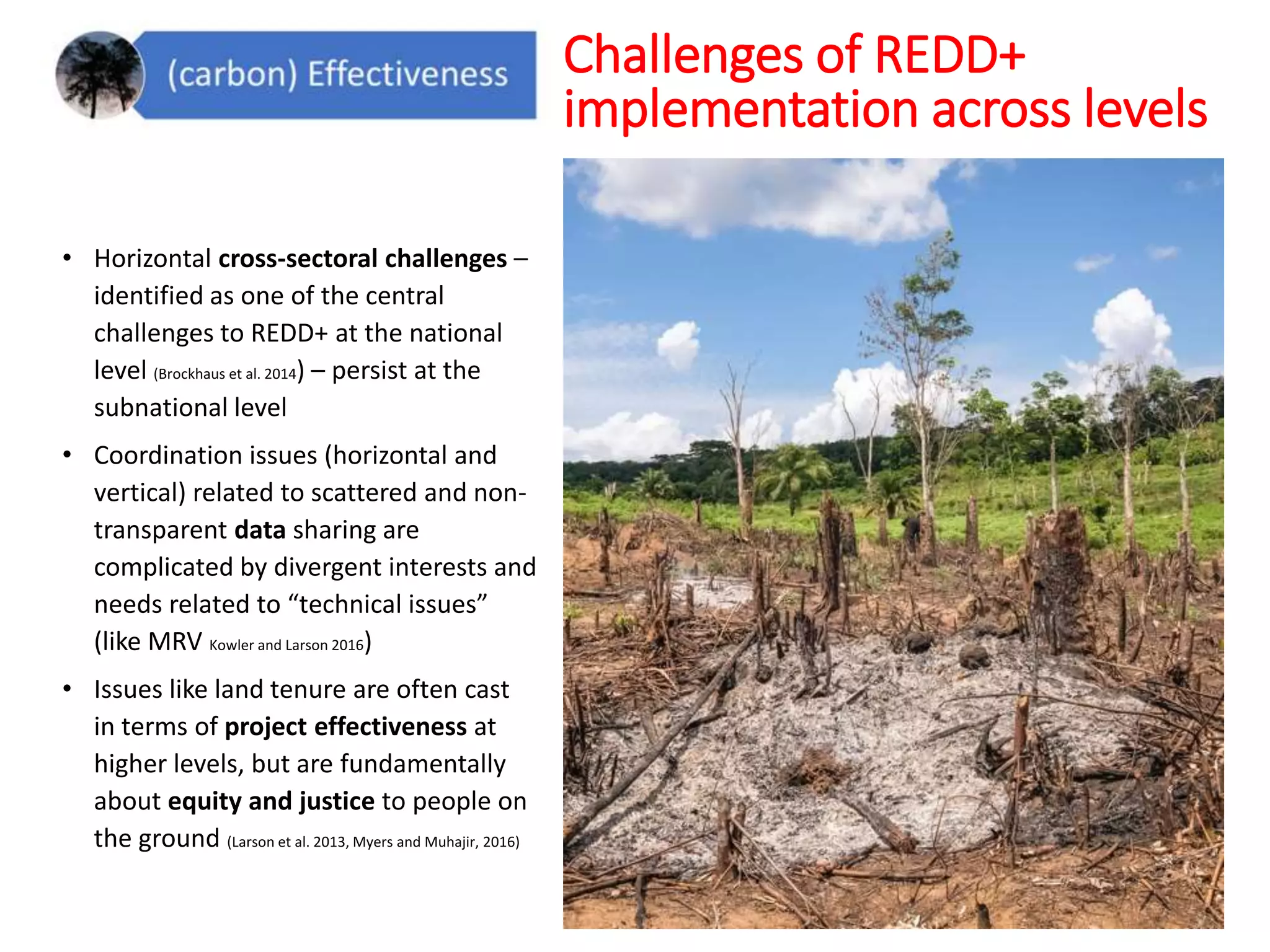 • Horizontal cross-sectoral challenges –
identified as one of the central
challenges to REDD+ at the national
level (Brockhaus et al. 2014) – persist at the
subnational level
• Coordination issues (horizontal and
vertical) related to scattered and non-
transparent data sharing are
complicated by divergent interests and
needs related to “technical issues”
(like MRV Kowler and Larson 2016)
• Issues like land tenure are often cast
in terms of project effectiveness at
higher levels, but are fundamentally
about equity and justice to people on
the ground (Larson et al. 2013, Myers and Muhajir, 2016)
Challenges of REDD+
implementation across levels
 