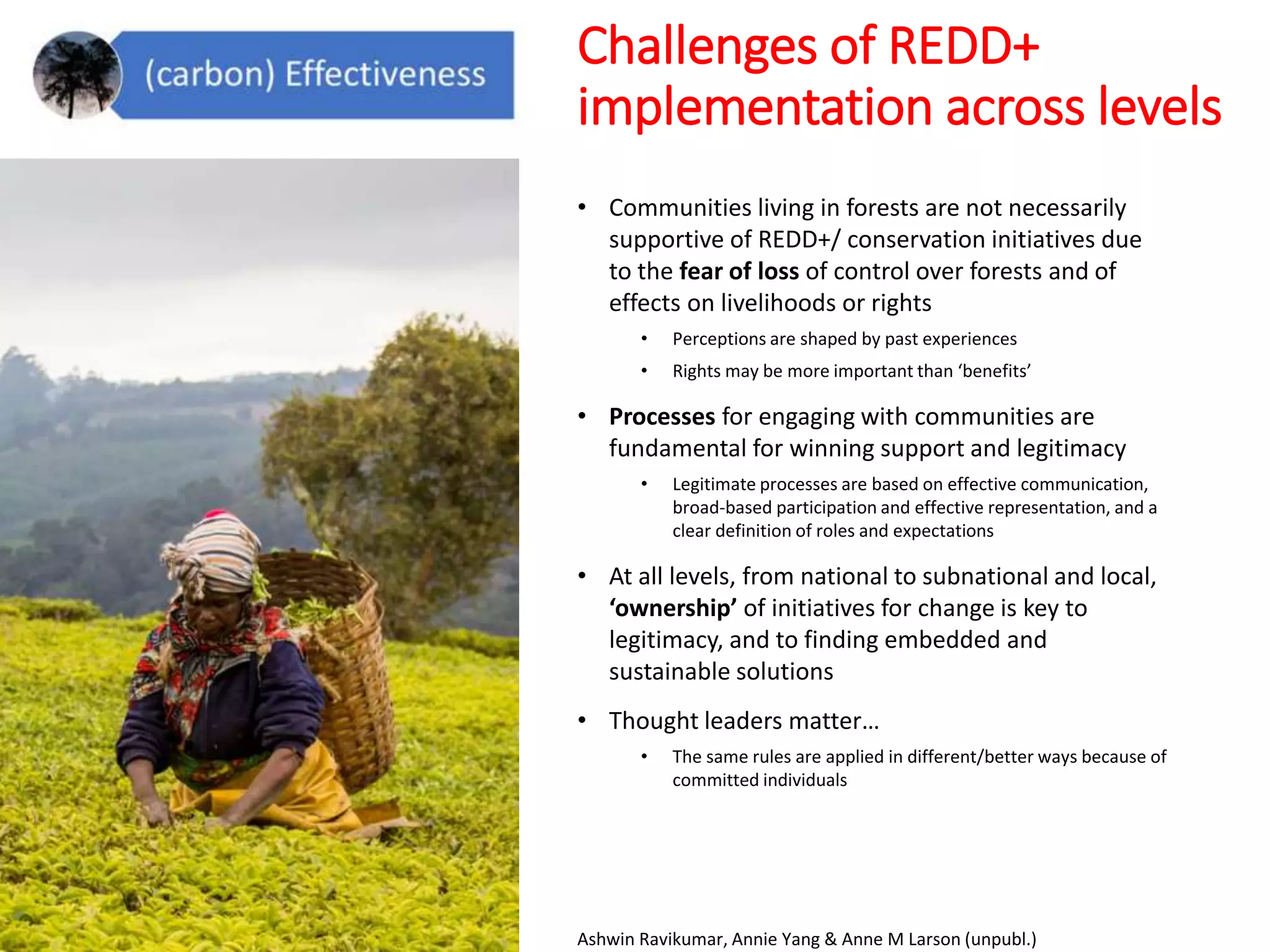 Challenges of REDD+
implementation across levels
• Communities living in forests are not necessarily
supportive of REDD+/ conservation initiatives due
to the fear of loss of control over forests and of
effects on livelihoods or rights
• Perceptions are shaped by past experiences
• Rights may be more important than ‘benefits’
• Processes for engaging with communities are
fundamental for winning support and legitimacy
• Legitimate processes are based on effective communication,
broad-based participation and effective representation, and a
clear definition of roles and expectations
• At all levels, from national to subnational and local,
‘ownership’ of initiatives for change is key to
legitimacy, and to finding embedded and
sustainable solutions
• Thought leaders matter…
• The same rules are applied in different/better ways because of
committed individuals
Ashwin Ravikumar, Annie Yang & Anne M Larson (unpubl.)
 