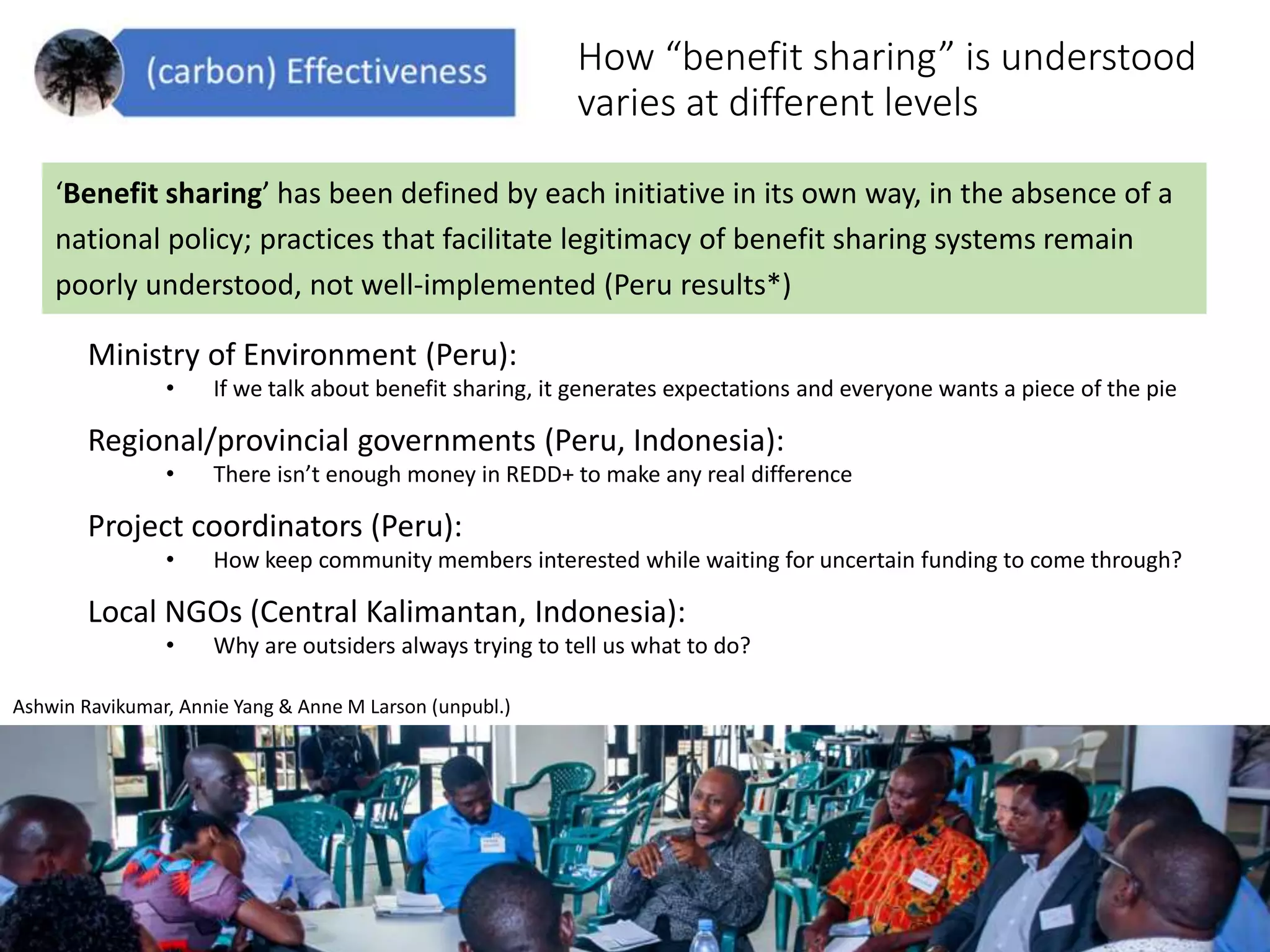 How “benefit sharing” is understood
varies at different levels
Ministry of Environment (Peru):
• If we talk about benefit sharing, it generates expectations and everyone wants a piece of the pie
Regional/provincial governments (Peru, Indonesia):
• There isn’t enough money in REDD+ to make any real difference
Project coordinators (Peru):
• How keep community members interested while waiting for uncertain funding to come through?
Local NGOs (Central Kalimantan, Indonesia):
• Why are outsiders always trying to tell us what to do?
Ashwin Ravikumar, Annie Yang & Anne M Larson (unpubl.)
‘Benefit sharing’ has been defined by each initiative in its own way, in the absence of a
national policy; practices that facilitate legitimacy of benefit sharing systems remain
poorly understood, not well-implemented (Peru results*)
 