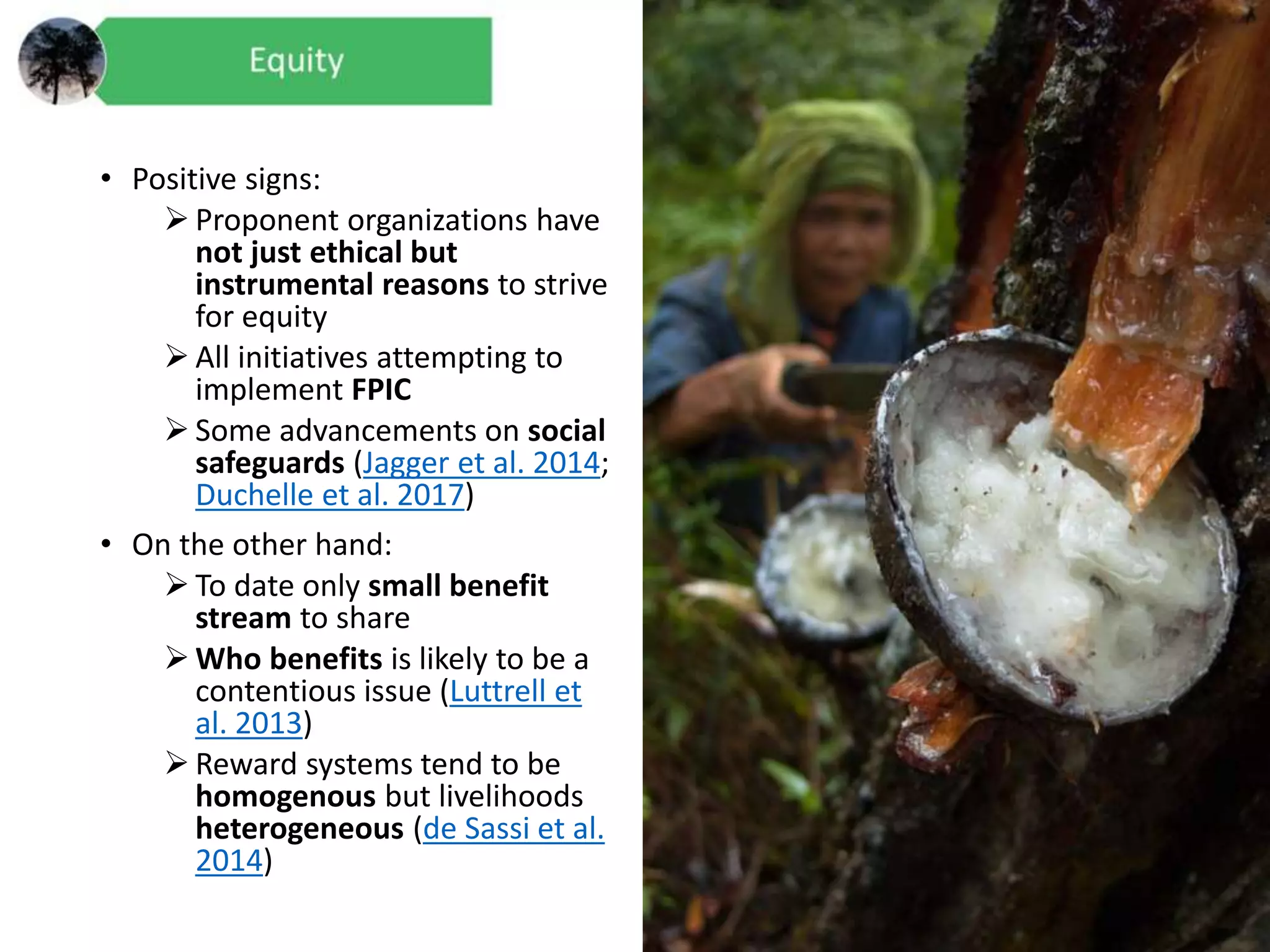 • Positive signs:
 Proponent organizations have
not just ethical but
instrumental reasons to strive
for equity
 All initiatives attempting to
implement FPIC
 Some advancements on social
safeguards (Jagger et al. 2014;
Duchelle et al. 2017)
• On the other hand:
 To date only small benefit
stream to share
 Who benefits is likely to be a
contentious issue (Luttrell et
al. 2013)
 Reward systems tend to be
homogenous but livelihoods
heterogeneous (de Sassi et al.
2014)
 