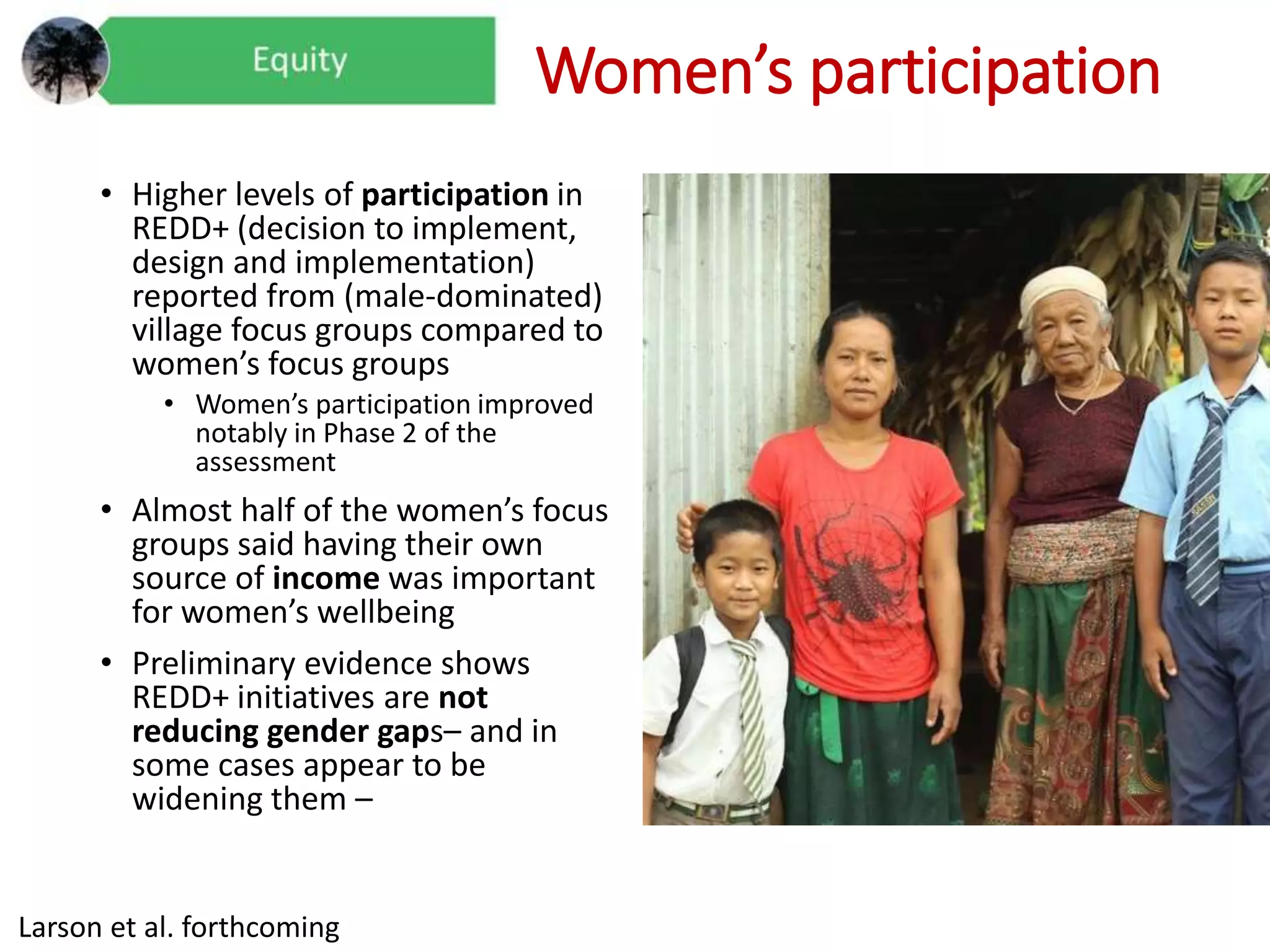 Women’s participation
• Higher levels of participation in
REDD+ (decision to implement,
design and implementation)
reported from (male-dominated)
village focus groups compared to
women’s focus groups
• Women’s participation improved
notably in Phase 2 of the
assessment
• Almost half of the women’s focus
groups said having their own
source of income was important
for women’s wellbeing
• Preliminary evidence shows
REDD+ initiatives are not
reducing gender gaps– and in
some cases appear to be
widening them –
Larson et al. forthcoming
 