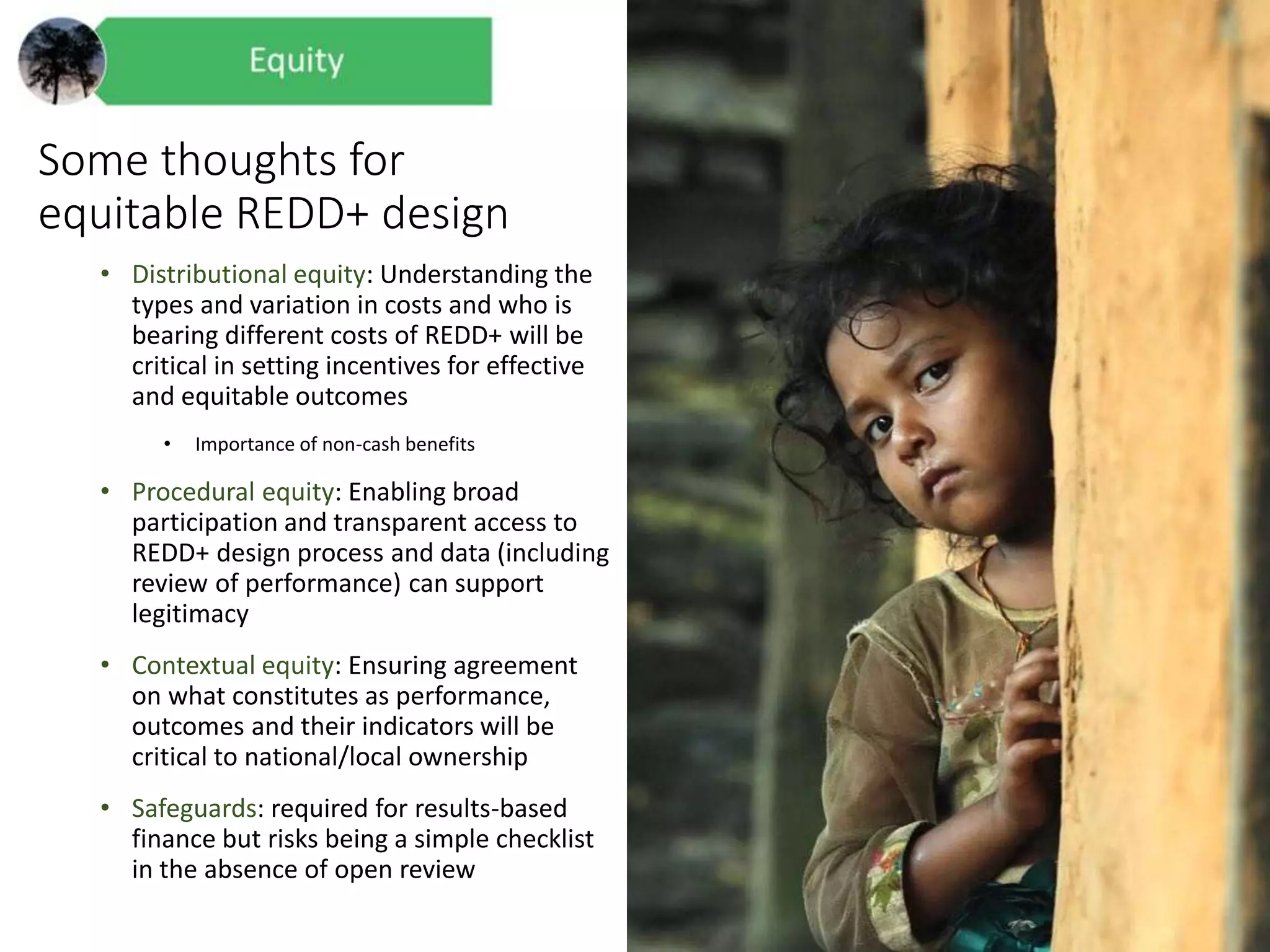 Some thoughts for
equitable REDD+ design
• Distributional equity: Understanding the
types and variation in costs and who is
bearing different costs of REDD+ will be
critical in setting incentives for effective
and equitable outcomes
• Importance of non-cash benefits
• Procedural equity: Enabling broad
participation and transparent access to
REDD+ design process and data (including
review of performance) can support
legitimacy
• Contextual equity: Ensuring agreement
on what constitutes as performance,
outcomes and their indicators will be
critical to national/local ownership
• Safeguards: required for results-based
finance but risks being a simple checklist
in the absence of open review
 