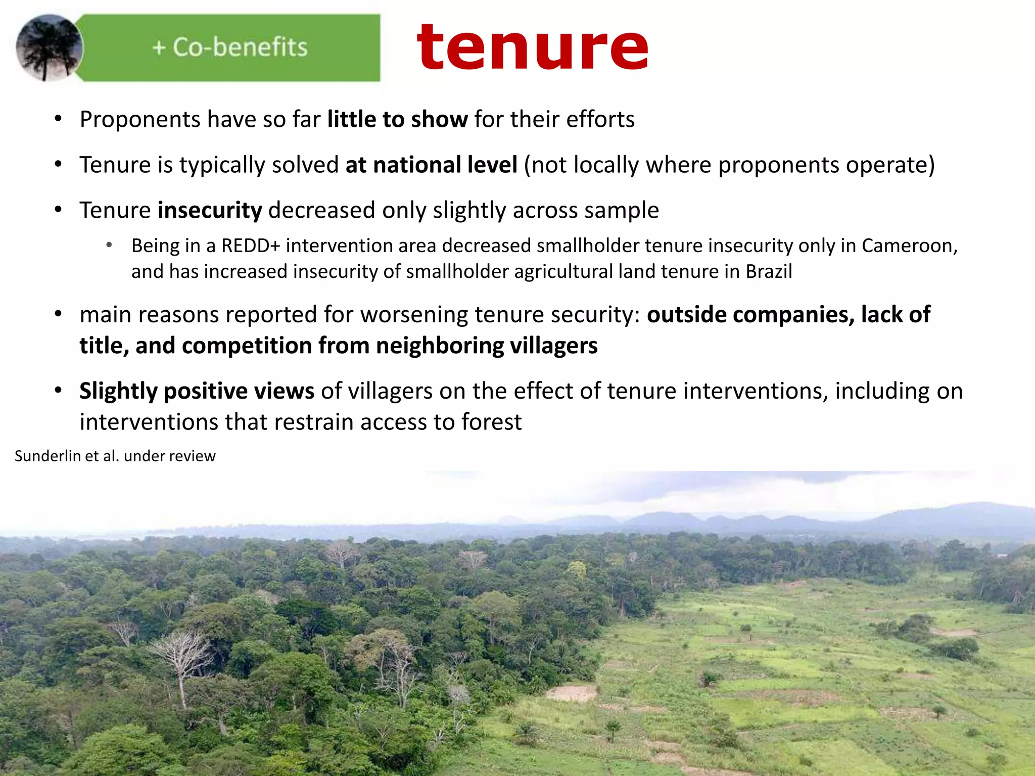• Proponents have so far little to show for their efforts
• Tenure is typically solved at national level (not locally where proponents operate)
• Tenure insecurity decreased only slightly across sample
• Being in a REDD+ intervention area decreased smallholder tenure insecurity only in Cameroon,
and has increased insecurity of smallholder agricultural land tenure in Brazil
• main reasons reported for worsening tenure security: outside companies, lack of
title, and competition from neighboring villagers
• Slightly positive views of villagers on the effect of tenure interventions, including on
interventions that restrain access to forest
tenure
Sunderlin et al. under review
 