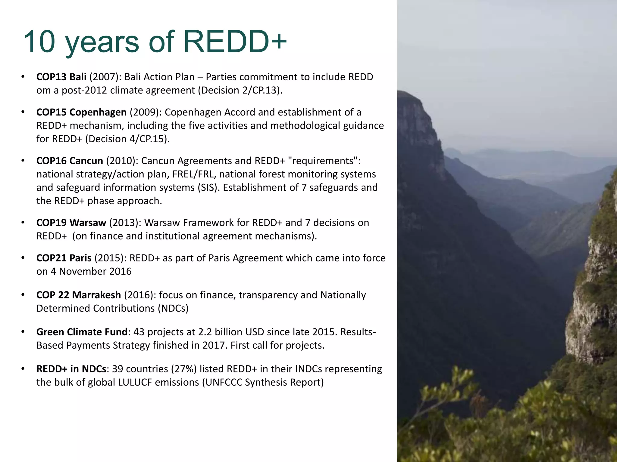 10 years of REDD+
• COP13 Bali (2007): Bali Action Plan – Parties commitment to include REDD
om a post-2012 climate agreement (Decision 2/CP.13).
• COP15 Copenhagen (2009): Copenhagen Accord and establishment of a
REDD+ mechanism, including the five activities and methodological guidance
for REDD+ (Decision 4/CP.15).
• COP16 Cancun (2010): Cancun Agreements and REDD+ "requirements":
national strategy/action plan, FREL/FRL, national forest monitoring systems
and safeguard information systems (SIS). Establishment of 7 safeguards and
the REDD+ phase approach.
• COP19 Warsaw (2013): Warsaw Framework for REDD+ and 7 decisions on
REDD+ (on finance and institutional agreement mechanisms).
• COP21 Paris (2015): REDD+ as part of Paris Agreement which came into force
on 4 November 2016
• COP 22 Marrakesh (2016): focus on finance, transparency and Nationally
Determined Contributions (NDCs)
• Green Climate Fund: 43 projects at 2.2 billion USD since late 2015. Results-
Based Payments Strategy finished in 2017. First call for projects.
• REDD+ in NDCs: 39 countries (27%) listed REDD+ in their INDCs representing
the bulk of global LULUCF emissions (UNFCCC Synthesis Report)
 