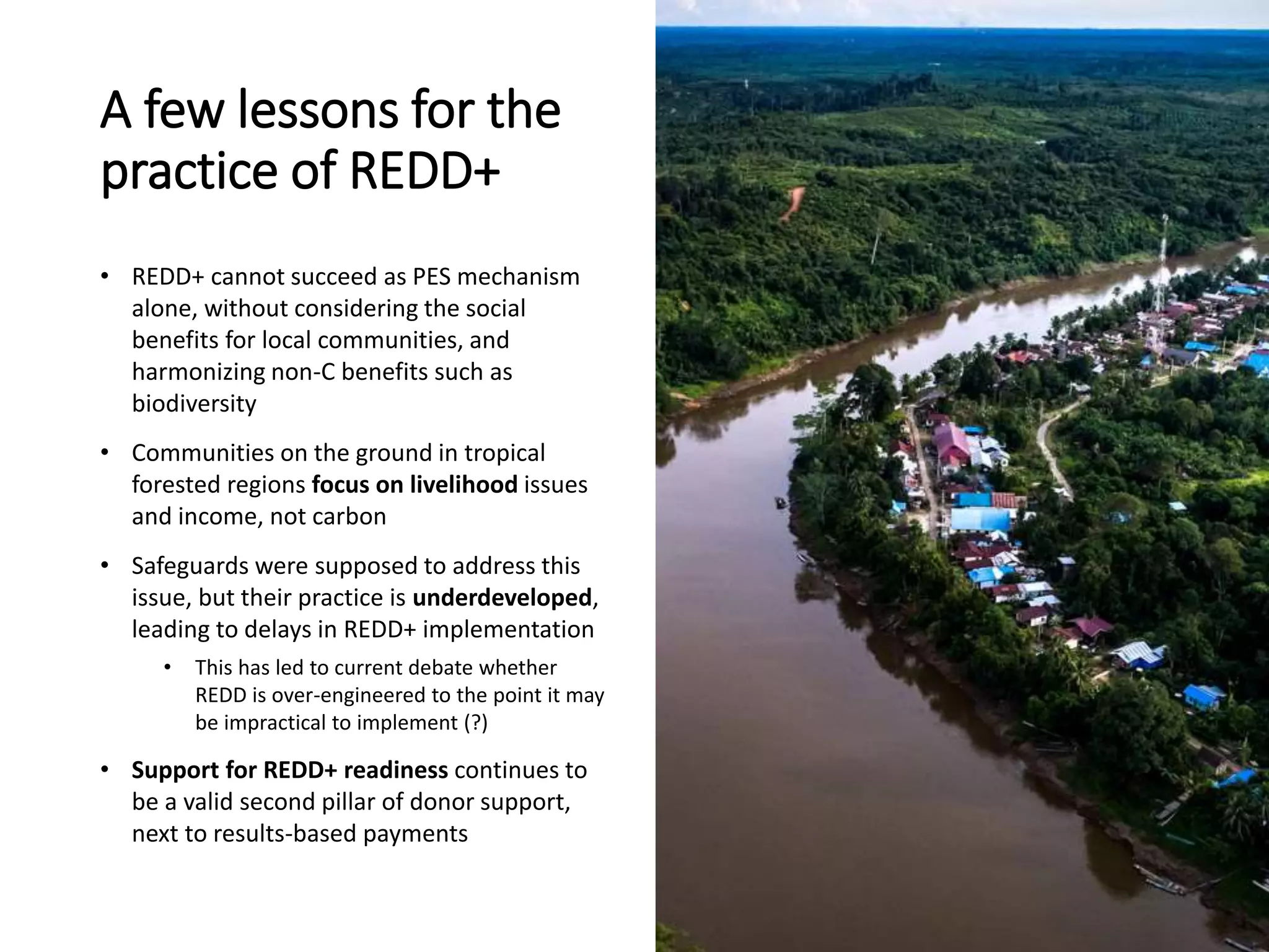 A few lessons for the
practice of REDD+
• REDD+ cannot succeed as PES mechanism
alone, without considering the social
benefits for local communities, and
harmonizing non-C benefits such as
biodiversity
• Communities on the ground in tropical
forested regions focus on livelihood issues
and income, not carbon
• Safeguards were supposed to address this
issue, but their practice is underdeveloped,
leading to delays in REDD+ implementation
• This has led to current debate whether
REDD is over-engineered to the point it may
be impractical to implement (?)
• Support for REDD+ readiness continues to
be a valid second pillar of donor support,
next to results-based payments
 