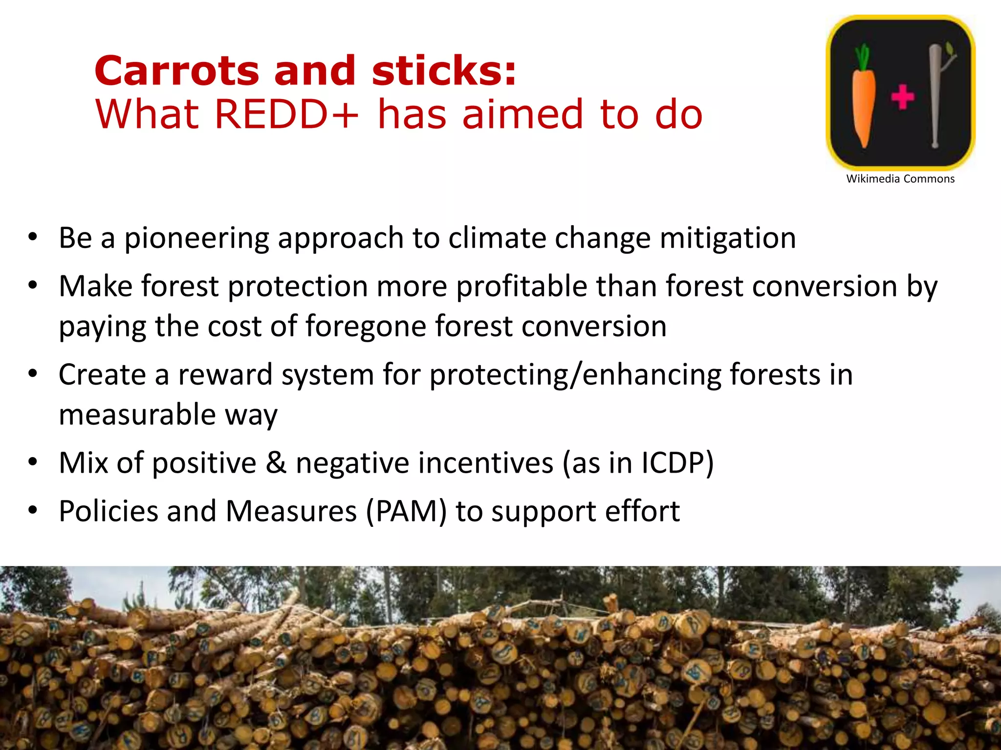 Carrots and sticks:
What REDD+ has aimed to do
• Be a pioneering approach to climate change mitigation
• Make forest protection more profitable than forest conversion by
paying the cost of foregone forest conversion
• Create a reward system for protecting/enhancing forests in
measurable way
• Mix of positive & negative incentives (as in ICDP)
• Policies and Measures (PAM) to support effort
Wikimedia Commons
 