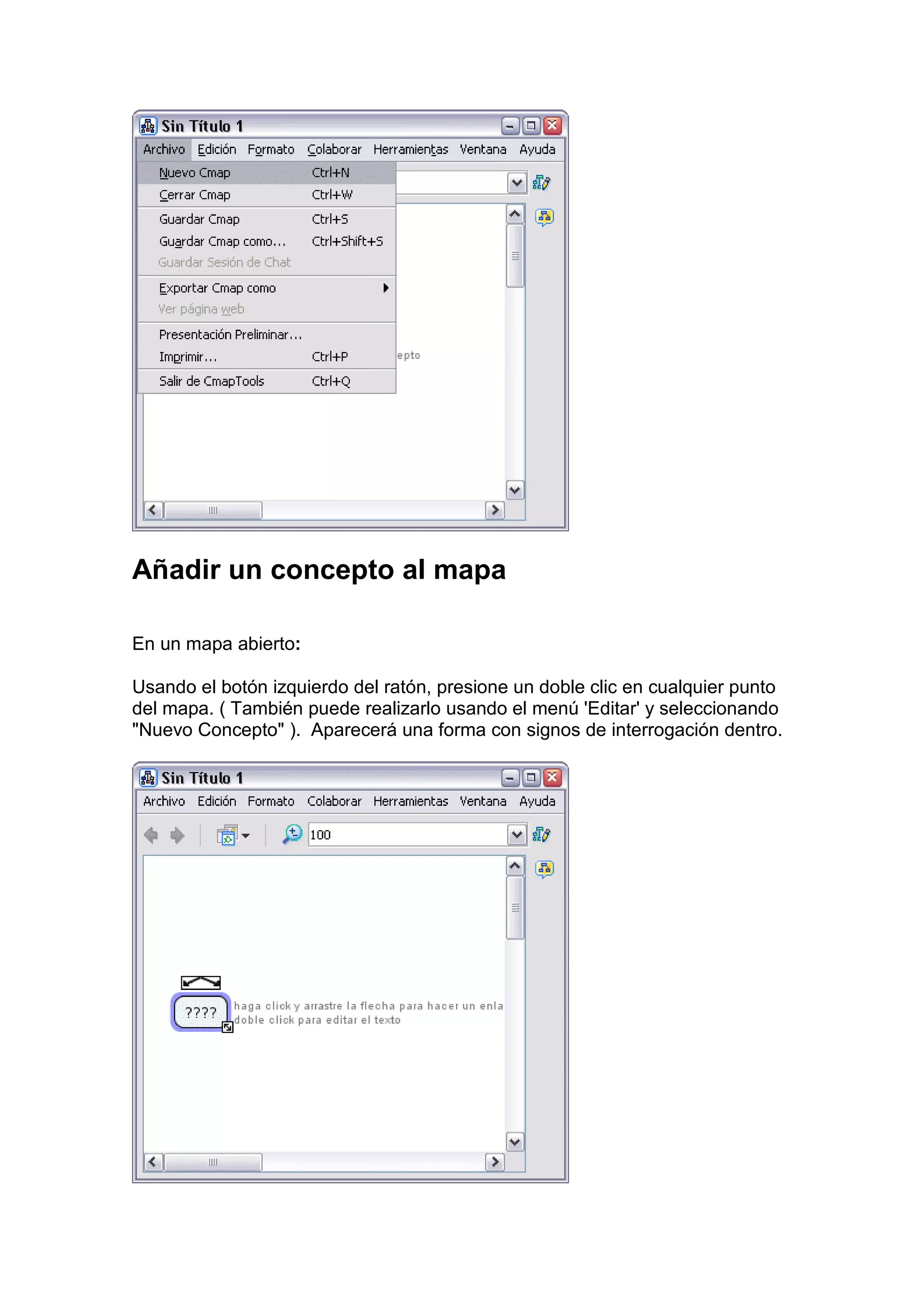 Añadir un concepto al mapa

En un mapa abierto:

Usando el botón izquierdo del ratón, presione un doble clic en cualquier punto
del mapa. ( También puede realizarlo usando el menú 'Editar' y seleccionando
"Nuevo Concepto" ). Aparecerá una forma con signos de interrogación dentro.
 