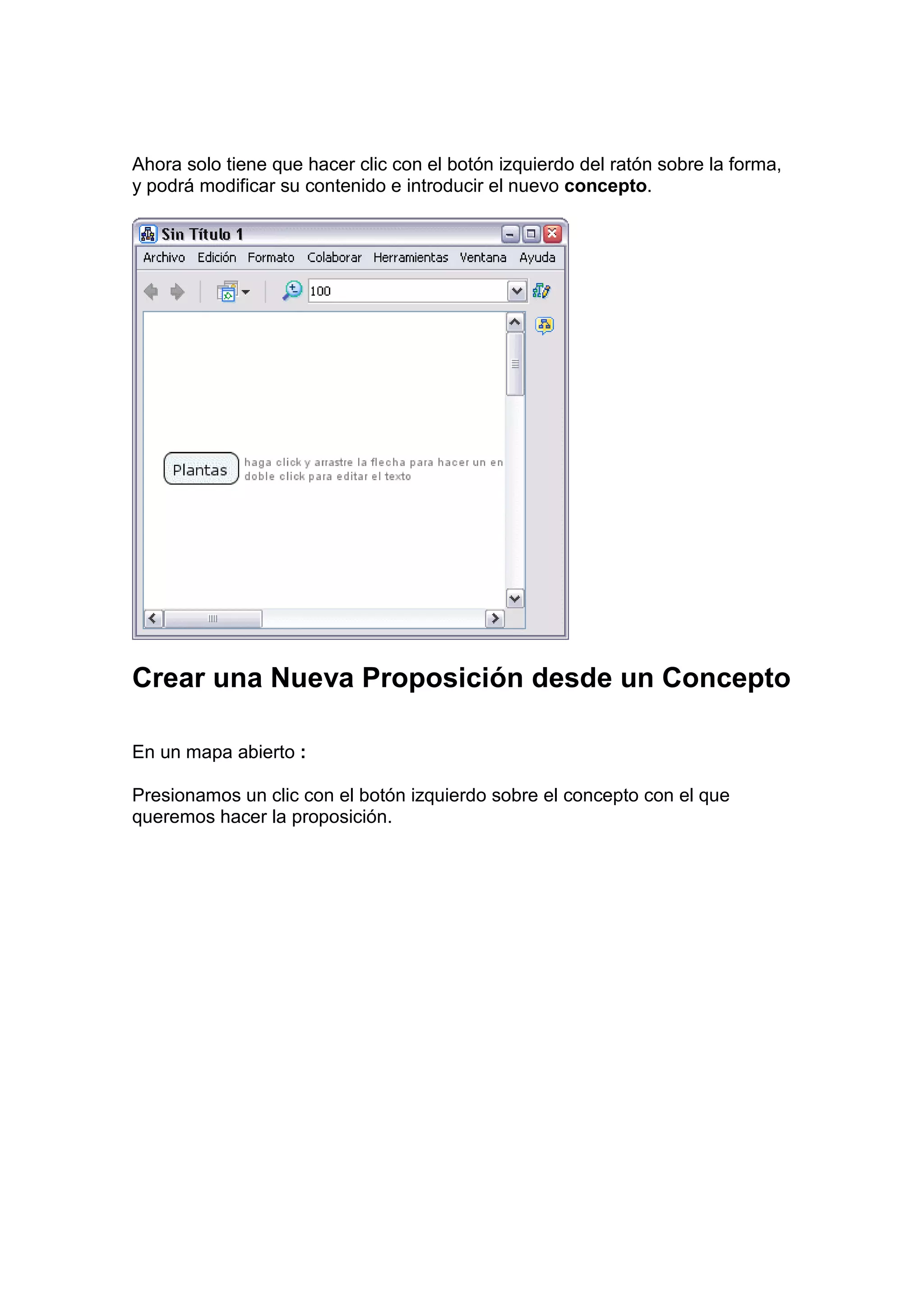 Ahora solo tiene que hacer clic con el botón izquierdo del ratón sobre la forma,
y podrá modificar su contenido e introducir el nuevo concepto.




Crear una Nueva Proposición desde un Concepto

En un mapa abierto :

Presionamos un clic con el botón izquierdo sobre el concepto con el que
queremos hacer la proposición.
 