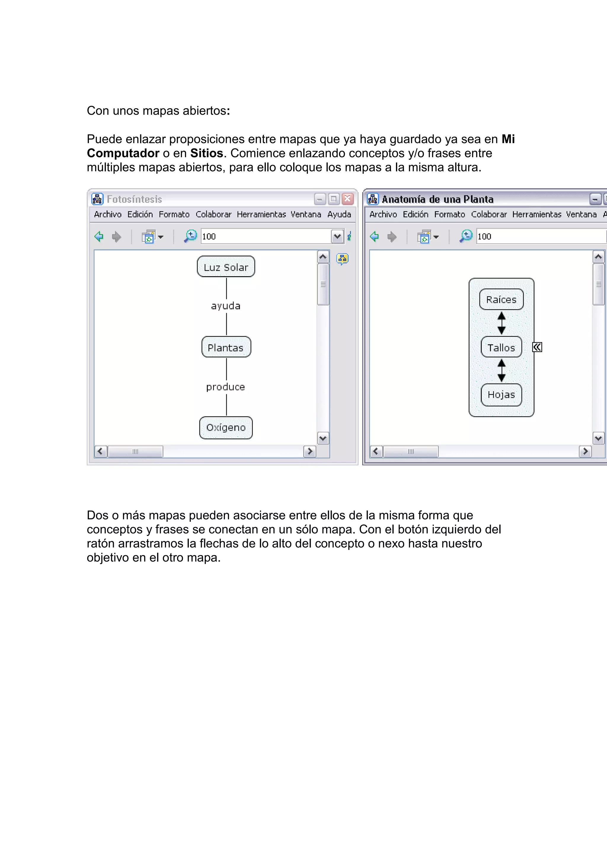 Con unos mapas abiertos:

Puede enlazar proposiciones entre mapas que ya haya guardado ya sea en Mi
Computador o en Sitios. Comience enlazando conceptos y/o frases entre
múltiples mapas abiertos, para ello coloque los mapas a la misma altura.




Dos o más mapas pueden asociarse entre ellos de la misma forma que
conceptos y frases se conectan en un sólo mapa. Con el botón izquierdo del
ratón arrastramos la flechas de lo alto del concepto o nexo hasta nuestro
objetivo en el otro mapa.
 