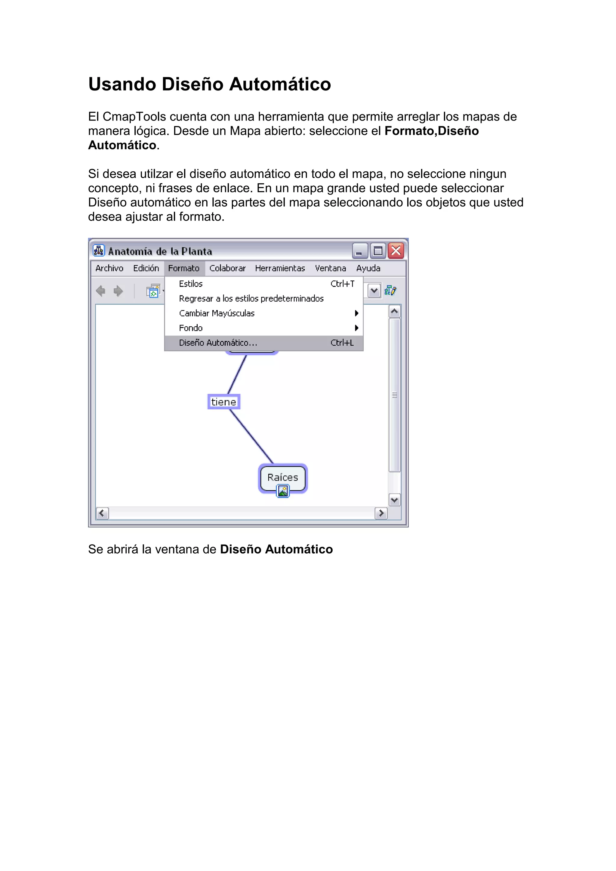 Usando Diseño Automático
El CmapTools cuenta con una herramienta que permite arreglar los mapas de
manera lógica. Desde un Mapa abierto: seleccione el Formato,Diseño
Automático.

Si desea utilzar el diseño automático en todo el mapa, no seleccione ningun
concepto, ni frases de enlace. En un mapa grande usted puede seleccionar
Diseño automático en las partes del mapa seleccionando los objetos que usted
desea ajustar al formato.




Se abrirá la ventana de Diseño Automático
 
