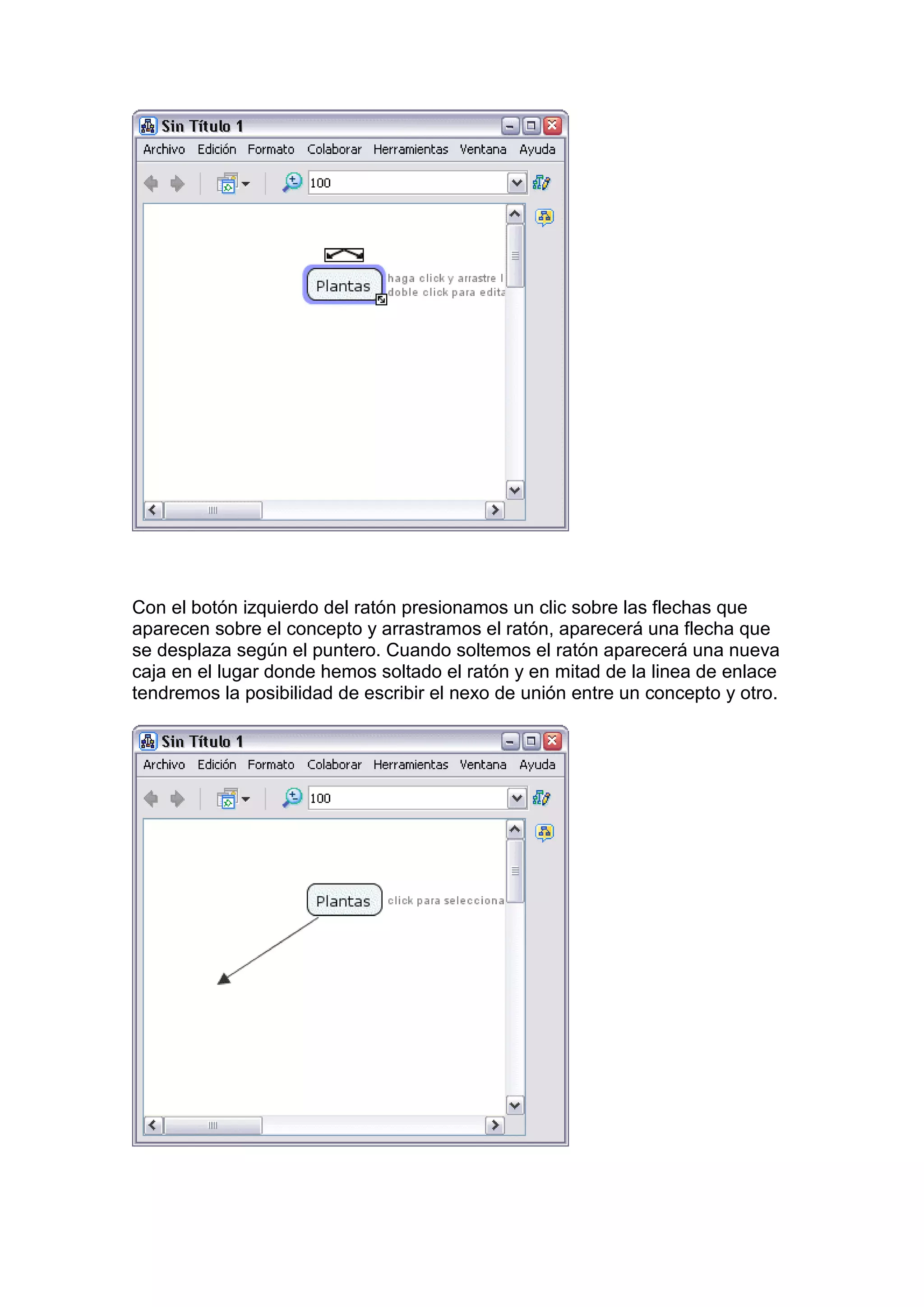 Con el botón izquierdo del ratón presionamos un clic sobre las flechas que
aparecen sobre el concepto y arrastramos el ratón, aparecerá una flecha que
se desplaza según el puntero. Cuando soltemos el ratón aparecerá una nueva
caja en el lugar donde hemos soltado el ratón y en mitad de la linea de enlace
tendremos la posibilidad de escribir el nexo de unión entre un concepto y otro.
 