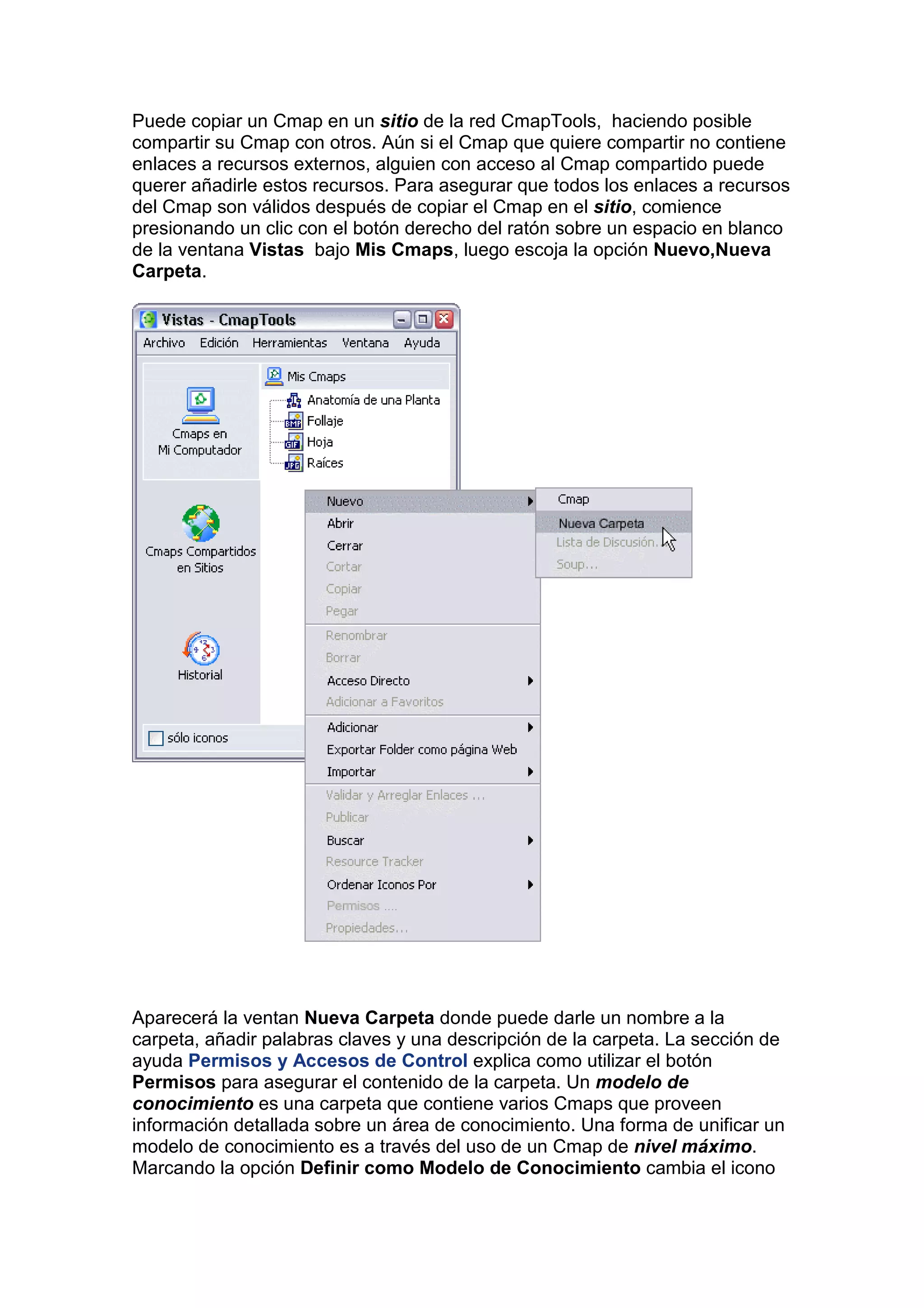 Puede copiar un Cmap en un sitio de la red CmapTools, haciendo posible
compartir su Cmap con otros. Aún si el Cmap que quiere compartir no contiene
enlaces a recursos externos, alguien con acceso al Cmap compartido puede
querer añadirle estos recursos. Para asegurar que todos los enlaces a recursos
del Cmap son válidos después de copiar el Cmap en el sitio, comience
presionando un clic con el botón derecho del ratón sobre un espacio en blanco
de la ventana Vistas bajo Mis Cmaps, luego escoja la opción Nuevo,Nueva
Carpeta.




Aparecerá la ventan Nueva Carpeta donde puede darle un nombre a la
carpeta, añadir palabras claves y una descripción de la carpeta. La sección de
ayuda Permisos y Accesos de Control explica como utilizar el botón
Permisos para asegurar el contenido de la carpeta. Un modelo de
conocimiento es una carpeta que contiene varios Cmaps que proveen
información detallada sobre un área de conocimiento. Una forma de unificar un
modelo de conocimiento es a través del uso de un Cmap de nivel máximo.
Marcando la opción Definir como Modelo de Conocimiento cambia el icono
 