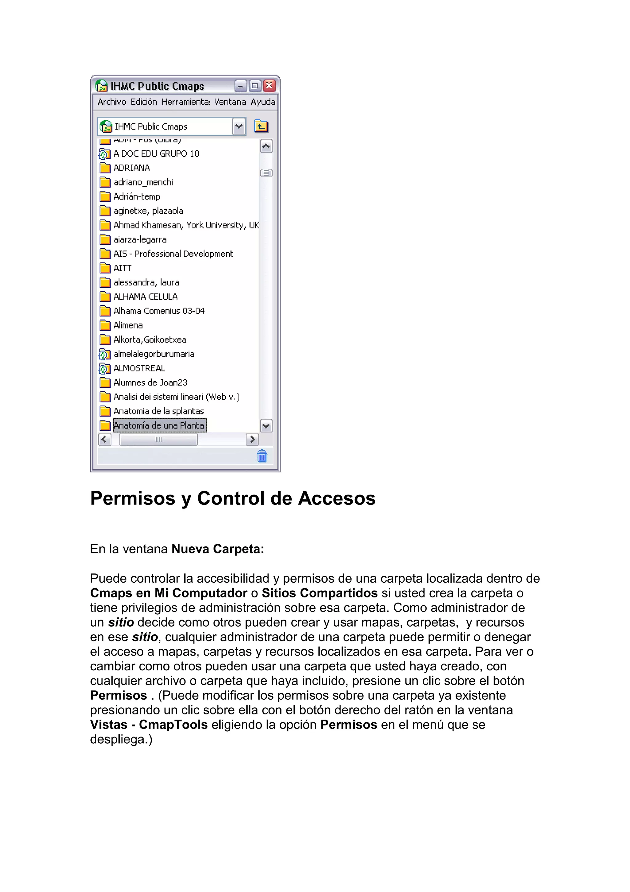 Permisos y Control de Accesos

En la ventana Nueva Carpeta:

Puede controlar la accesibilidad y permisos de una carpeta localizada dentro de
Cmaps en Mi Computador o Sitios Compartidos si usted crea la carpeta o
tiene privilegios de administración sobre esa carpeta. Como administrador de
un sitio decide como otros pueden crear y usar mapas, carpetas, y recursos
en ese sitio, cualquier administrador de una carpeta puede permitir o denegar
el acceso a mapas, carpetas y recursos localizados en esa carpeta. Para ver o
cambiar como otros pueden usar una carpeta que usted haya creado, con
cualquier archivo o carpeta que haya incluido, presione un clic sobre el botón
Permisos . (Puede modificar los permisos sobre una carpeta ya existente
presionando un clic sobre ella con el botón derecho del ratón en la ventana
Vistas - CmapTools eligiendo la opción Permisos en el menú que se
despliega.)
 