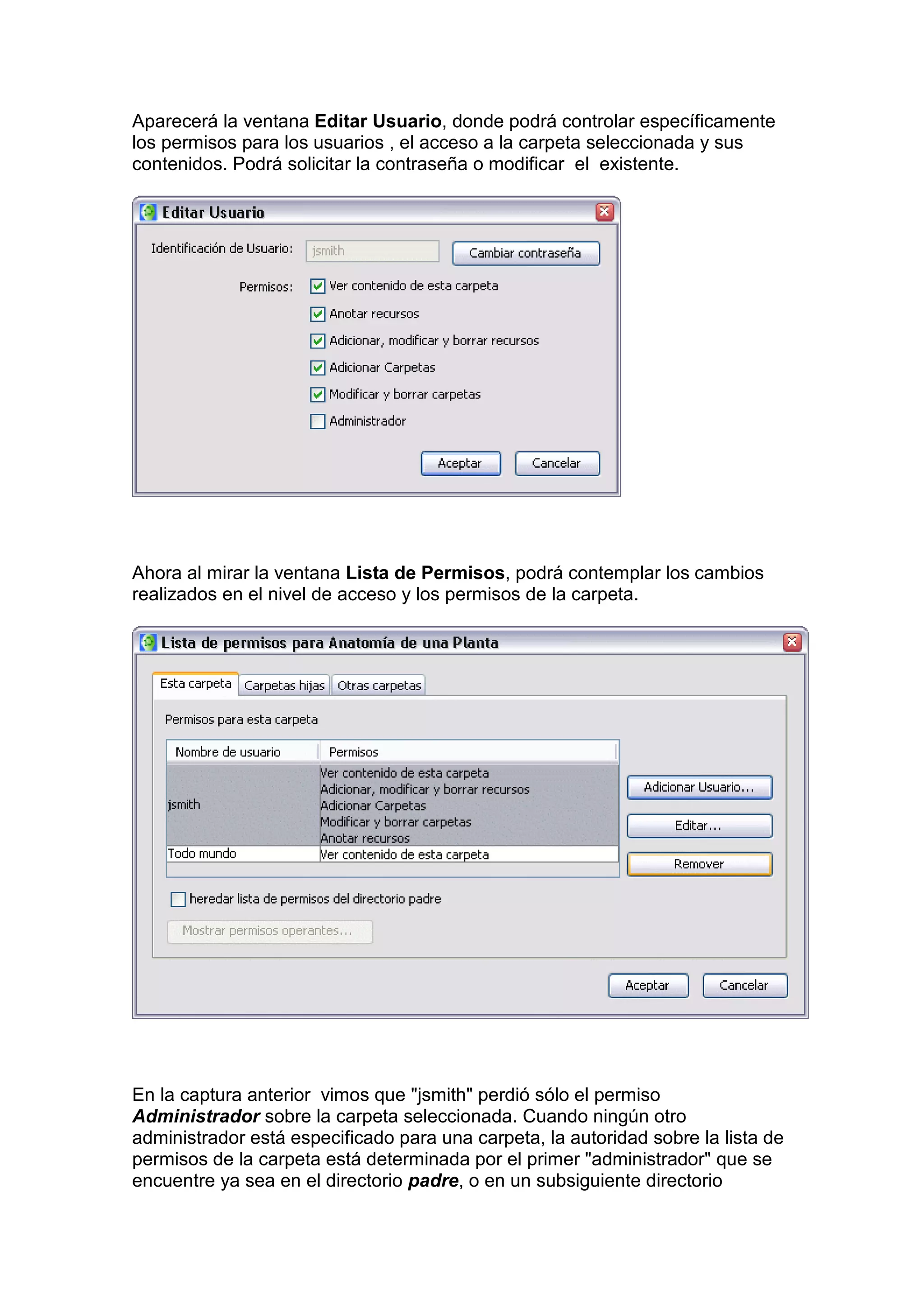 Aparecerá la ventana Editar Usuario, donde podrá controlar específicamente
los permisos para los usuarios , el acceso a la carpeta seleccionada y sus
contenidos. Podrá solicitar la contraseña o modificar el existente.




Ahora al mirar la ventana Lista de Permisos, podrá contemplar los cambios
realizados en el nivel de acceso y los permisos de la carpeta.




En la captura anterior vimos que "jsmith" perdió sólo el permiso
Administrador sobre la carpeta seleccionada. Cuando ningún otro
administrador está especificado para una carpeta, la autoridad sobre la lista de
permisos de la carpeta está determinada por el primer "administrador" que se
encuentre ya sea en el directorio padre, o en un subsiguiente directorio
 