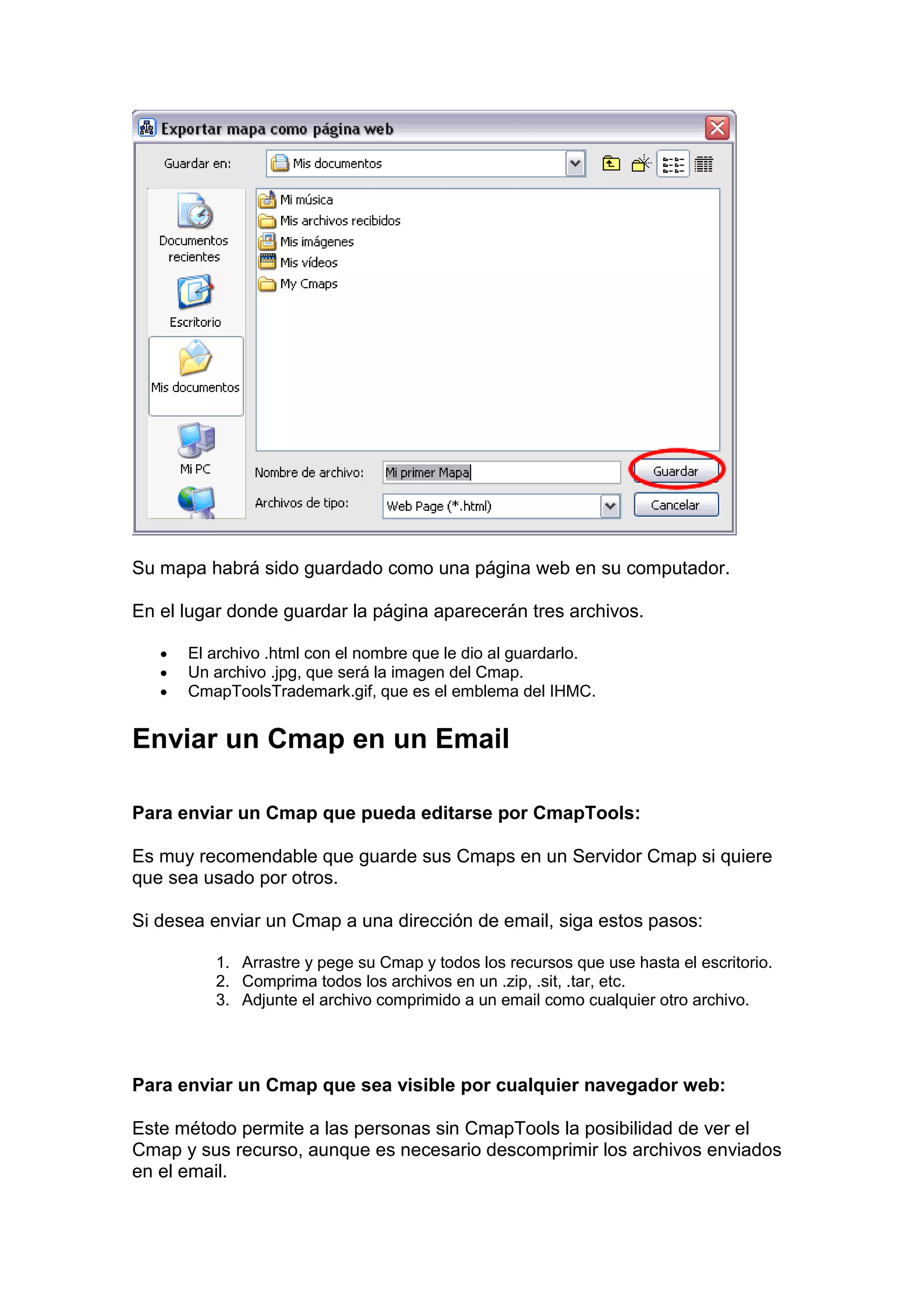Su mapa habrá sido guardado como una página web en su computador.

En el lugar donde guardar la página aparecerán tres archivos.

   •   El archivo .html con el nombre que le dio al guardarlo.
   •   Un archivo .jpg, que será la imagen del Cmap.
   •   CmapToolsTrademark.gif, que es el emblema del IHMC.


Enviar un Cmap en un Email

Para enviar un Cmap que pueda editarse por CmapTools:

Es muy recomendable que guarde sus Cmaps en un Servidor Cmap si quiere
que sea usado por otros.

Si desea enviar un Cmap a una dirección de email, siga estos pasos:

          1. Arrastre y pege su Cmap y todos los recursos que use hasta el escritorio.
          2. Comprima todos los archivos en un .zip, .sit, .tar, etc.
          3. Adjunte el archivo comprimido a un email como cualquier otro archivo.




Para enviar un Cmap que sea visible por cualquier navegador web:

Este método permite a las personas sin CmapTools la posibilidad de ver el
Cmap y sus recurso, aunque es necesario descomprimir los archivos enviados
en el email.
 
