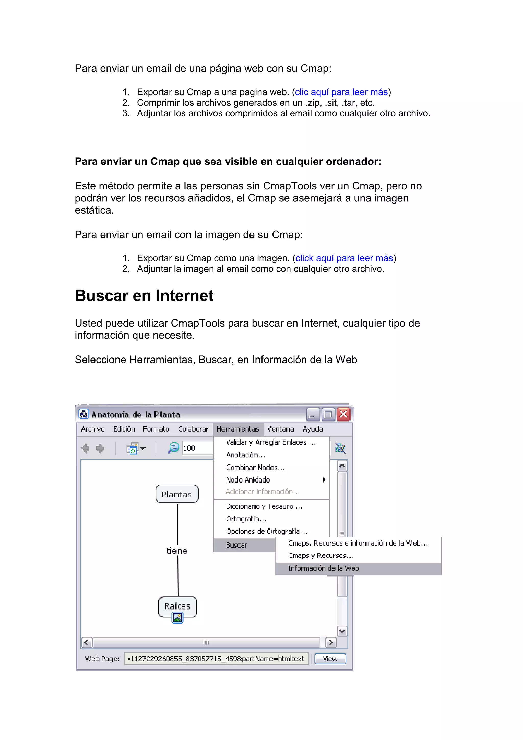 Para enviar un email de una página web con su Cmap:

          1. Exportar su Cmap a una pagina web. (clic aquí para leer más)
          2. Comprimir los archivos generados en un .zip, .sit, .tar, etc.
          3. Adjuntar los archivos comprimidos al email como cualquier otro archivo.




Para enviar un Cmap que sea visible en cualquier ordenador:

Este método permite a las personas sin CmapTools ver un Cmap, pero no
podrán ver los recursos añadidos, el Cmap se asemejará a una imagen
estática.

Para enviar un email con la imagen de su Cmap:

          1. Exportar su Cmap como una imagen. (click aquí para leer más)
          2. Adjuntar la imagen al email como con cualquier otro archivo.


Buscar en Internet
Usted puede utilizar CmapTools para buscar en Internet, cualquier tipo de
información que necesite.

Seleccione Herramientas, Buscar, en Información de la Web
 