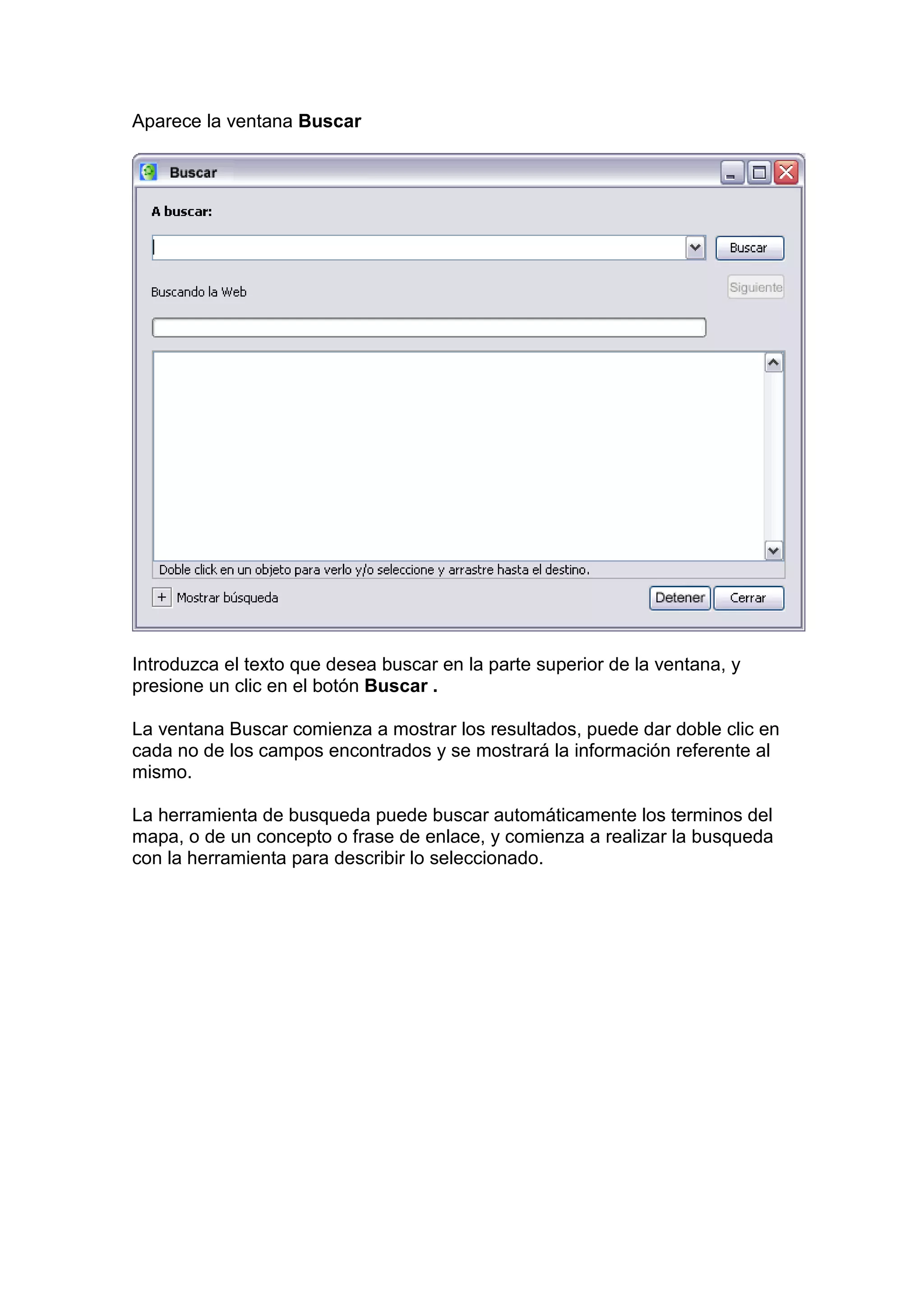 Aparece la ventana Buscar




Introduzca el texto que desea buscar en la parte superior de la ventana, y
presione un clic en el botón Buscar .

La ventana Buscar comienza a mostrar los resultados, puede dar doble clic en
cada no de los campos encontrados y se mostrará la información referente al
mismo.

La herramienta de busqueda puede buscar automáticamente los terminos del
mapa, o de un concepto o frase de enlace, y comienza a realizar la busqueda
con la herramienta para describir lo seleccionado.
 
