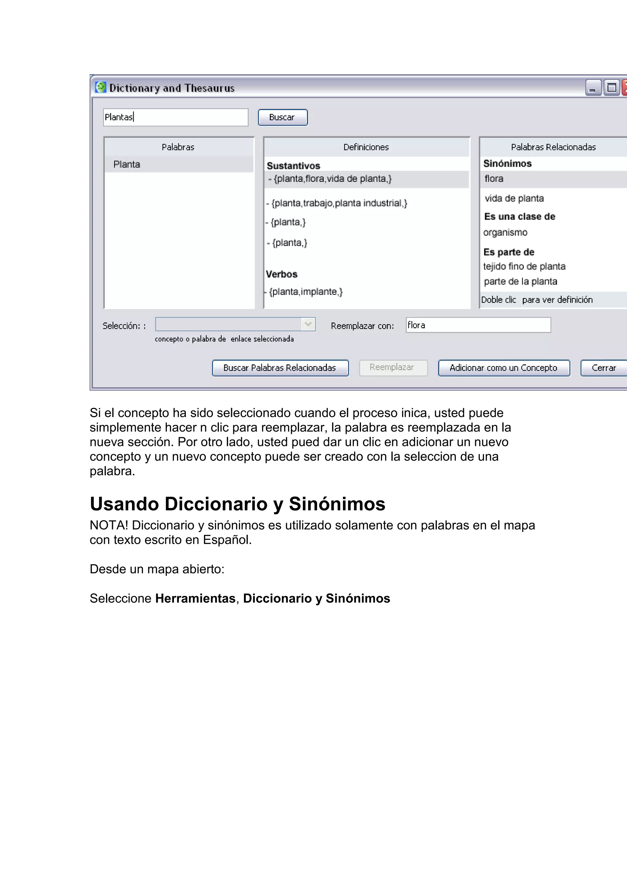 Si el concepto ha sido seleccionado cuando el proceso inica, usted puede
simplemente hacer n clic para reemplazar, la palabra es reemplazada en la
nueva sección. Por otro lado, usted pued dar un clic en adicionar un nuevo
concepto y un nuevo concepto puede ser creado con la seleccion de una
palabra.

Usando Diccionario y Sinónimos
NOTA! Diccionario y sinónimos es utilizado solamente con palabras en el mapa
con texto escrito en Español.

Desde un mapa abierto:

Seleccione Herramientas, Diccionario y Sinónimos
 