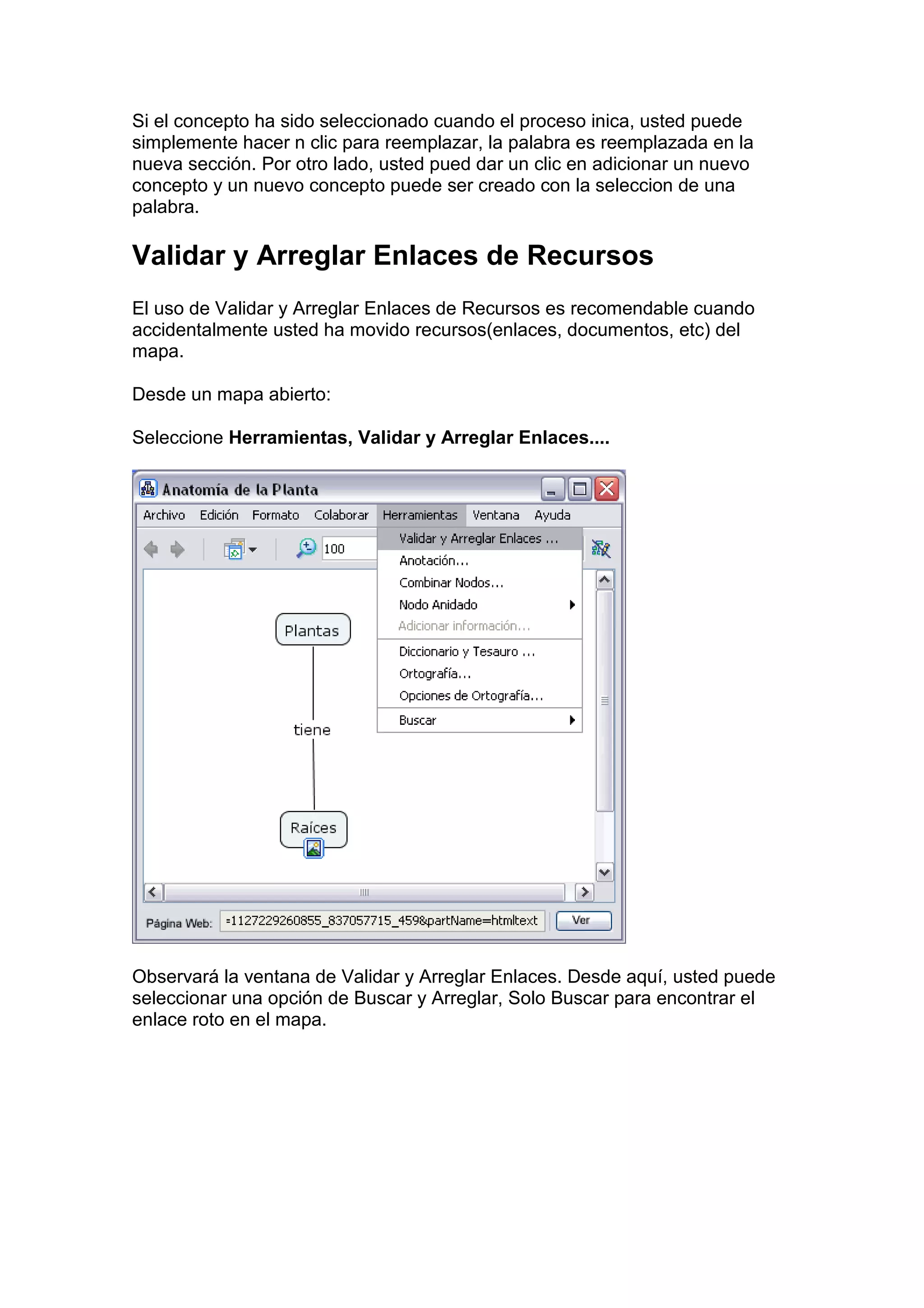 Si el concepto ha sido seleccionado cuando el proceso inica, usted puede
simplemente hacer n clic para reemplazar, la palabra es reemplazada en la
nueva sección. Por otro lado, usted pued dar un clic en adicionar un nuevo
concepto y un nuevo concepto puede ser creado con la seleccion de una
palabra.

Validar y Arreglar Enlaces de Recursos
El uso de Validar y Arreglar Enlaces de Recursos es recomendable cuando
accidentalmente usted ha movido recursos(enlaces, documentos, etc) del
mapa.

Desde un mapa abierto:

Seleccione Herramientas, Validar y Arreglar Enlaces....




Observará la ventana de Validar y Arreglar Enlaces. Desde aquí, usted puede
seleccionar una opción de Buscar y Arreglar, Solo Buscar para encontrar el
enlace roto en el mapa.
 
