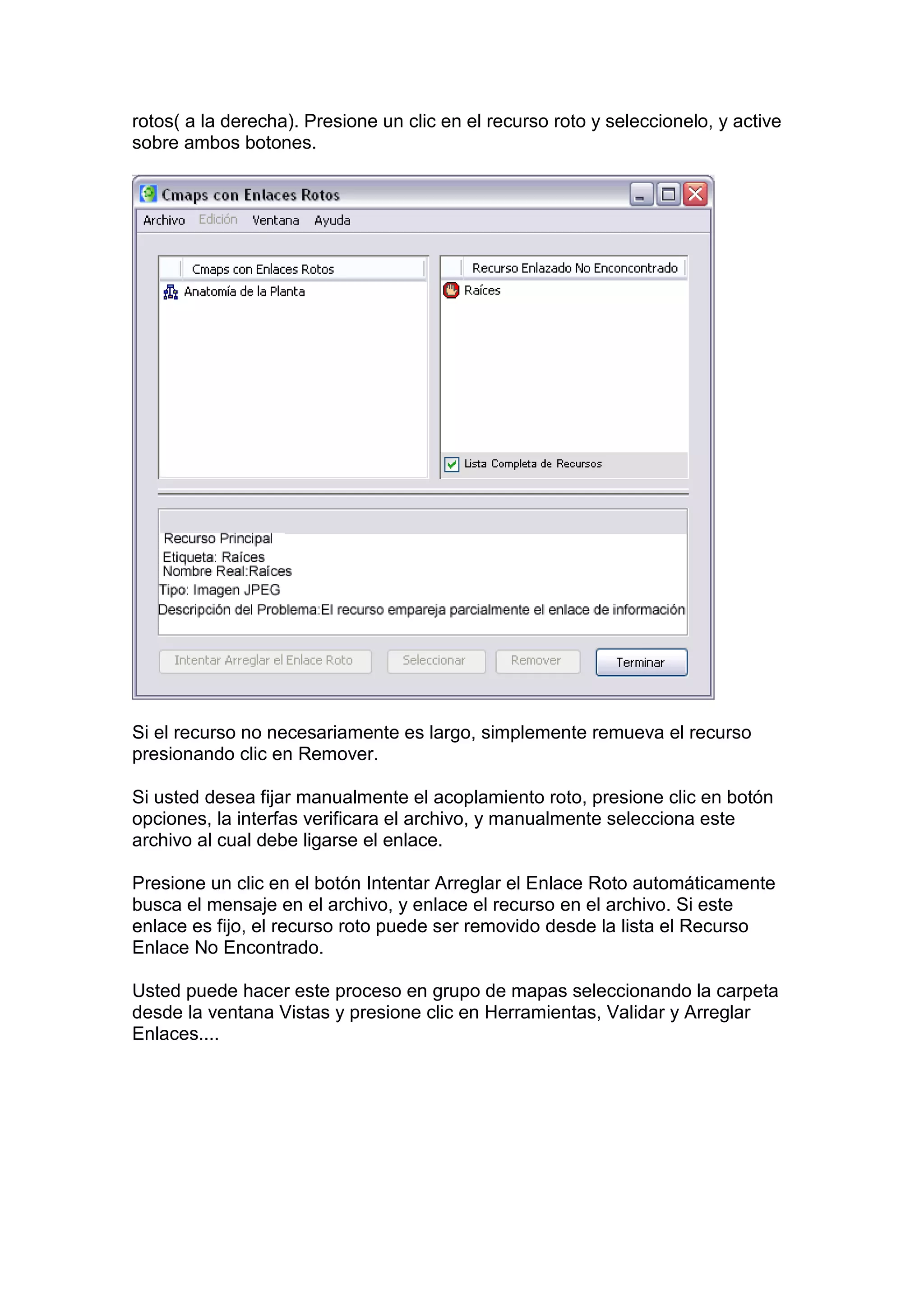 rotos( a la derecha). Presione un clic en el recurso roto y seleccionelo, y active
sobre ambos botones.




Si el recurso no necesariamente es largo, simplemente remueva el recurso
presionando clic en Remover.

Si usted desea fijar manualmente el acoplamiento roto, presione clic en botón
opciones, la interfas verificara el archivo, y manualmente selecciona este
archivo al cual debe ligarse el enlace.

Presione un clic en el botón Intentar Arreglar el Enlace Roto automáticamente
busca el mensaje en el archivo, y enlace el recurso en el archivo. Si este
enlace es fijo, el recurso roto puede ser removido desde la lista el Recurso
Enlace No Encontrado.

Usted puede hacer este proceso en grupo de mapas seleccionando la carpeta
desde la ventana Vistas y presione clic en Herramientas, Validar y Arreglar
Enlaces....
 