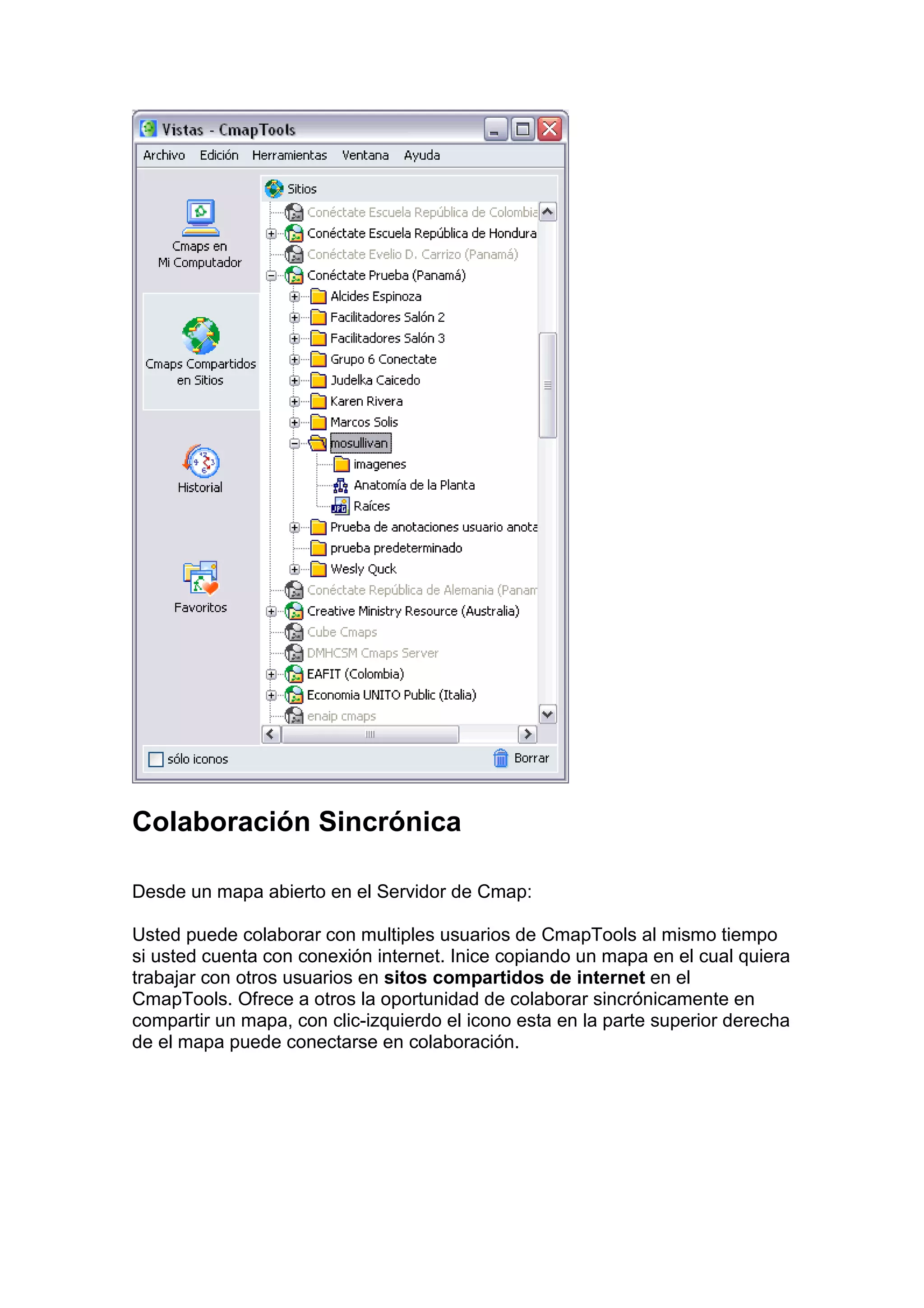 Colaboración Sincrónica

Desde un mapa abierto en el Servidor de Cmap:

Usted puede colaborar con multiples usuarios de CmapTools al mismo tiempo
si usted cuenta con conexión internet. Inice copiando un mapa en el cual quiera
trabajar con otros usuarios en sitos compartidos de internet en el
CmapTools. Ofrece a otros la oportunidad de colaborar sincrónicamente en
compartir un mapa, con clic-izquierdo el icono esta en la parte superior derecha
de el mapa puede conectarse en colaboración.
 