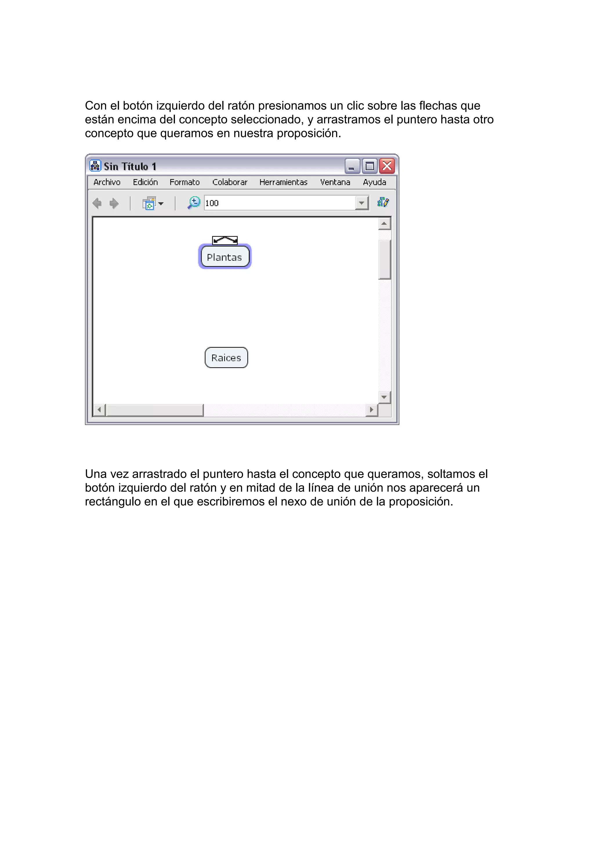 Con el botón izquierdo del ratón presionamos un clic sobre las flechas que
están encima del concepto seleccionado, y arrastramos el puntero hasta otro
concepto que queramos en nuestra proposición.




Una vez arrastrado el puntero hasta el concepto que queramos, soltamos el
botón izquierdo del ratón y en mitad de la línea de unión nos aparecerá un
rectángulo en el que escribiremos el nexo de unión de la proposición.
 