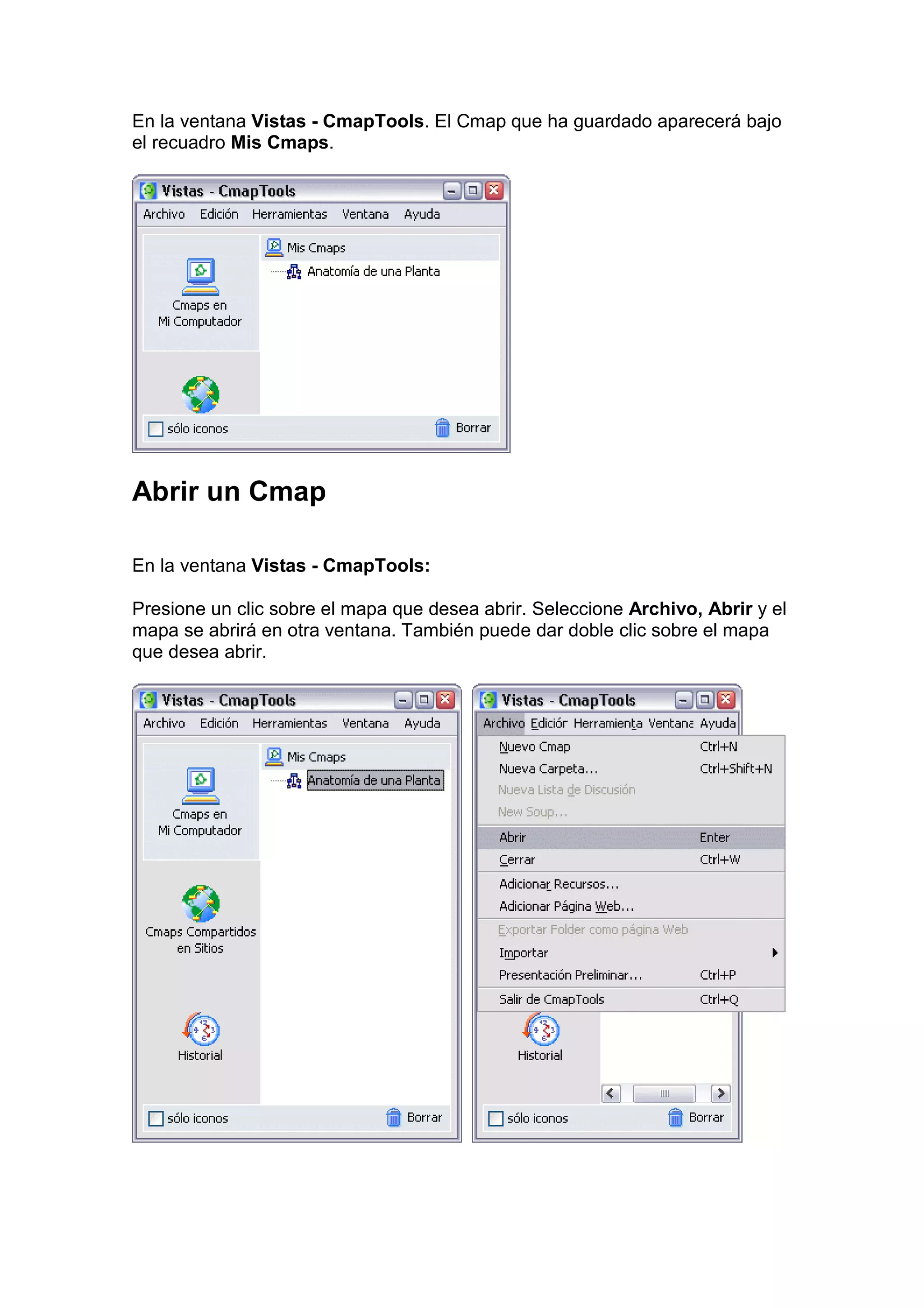 En la ventana Vistas - CmapTools. El Cmap que ha guardado aparecerá bajo
el recuadro Mis Cmaps.




Abrir un Cmap

En la ventana Vistas - CmapTools:

Presione un clic sobre el mapa que desea abrir. Seleccione Archivo, Abrir y el
mapa se abrirá en otra ventana. También puede dar doble clic sobre el mapa
que desea abrir.
 