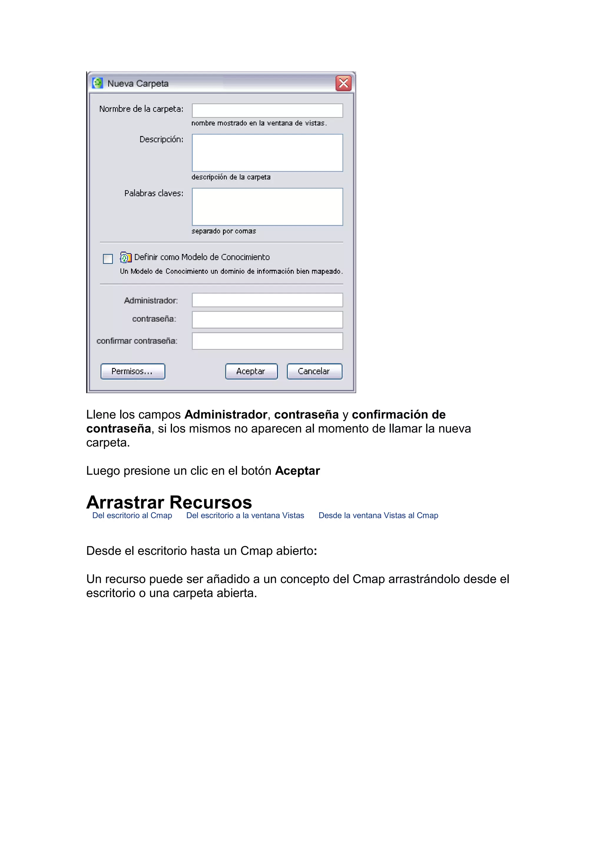 Llene los campos Administrador, contraseña y confirmación de
contraseña, si los mismos no aparecen al momento de llamar la nueva
carpeta.

Luego presione un clic en el botón Aceptar

Arrastrar Recursos
 Del escritorio al Cmap   Del escritorio a la ventana Vistas   Desde la ventana Vistas al Cmap



Desde el escritorio hasta un Cmap abierto:

Un recurso puede ser añadido a un concepto del Cmap arrastrándolo desde el
escritorio o una carpeta abierta.
 