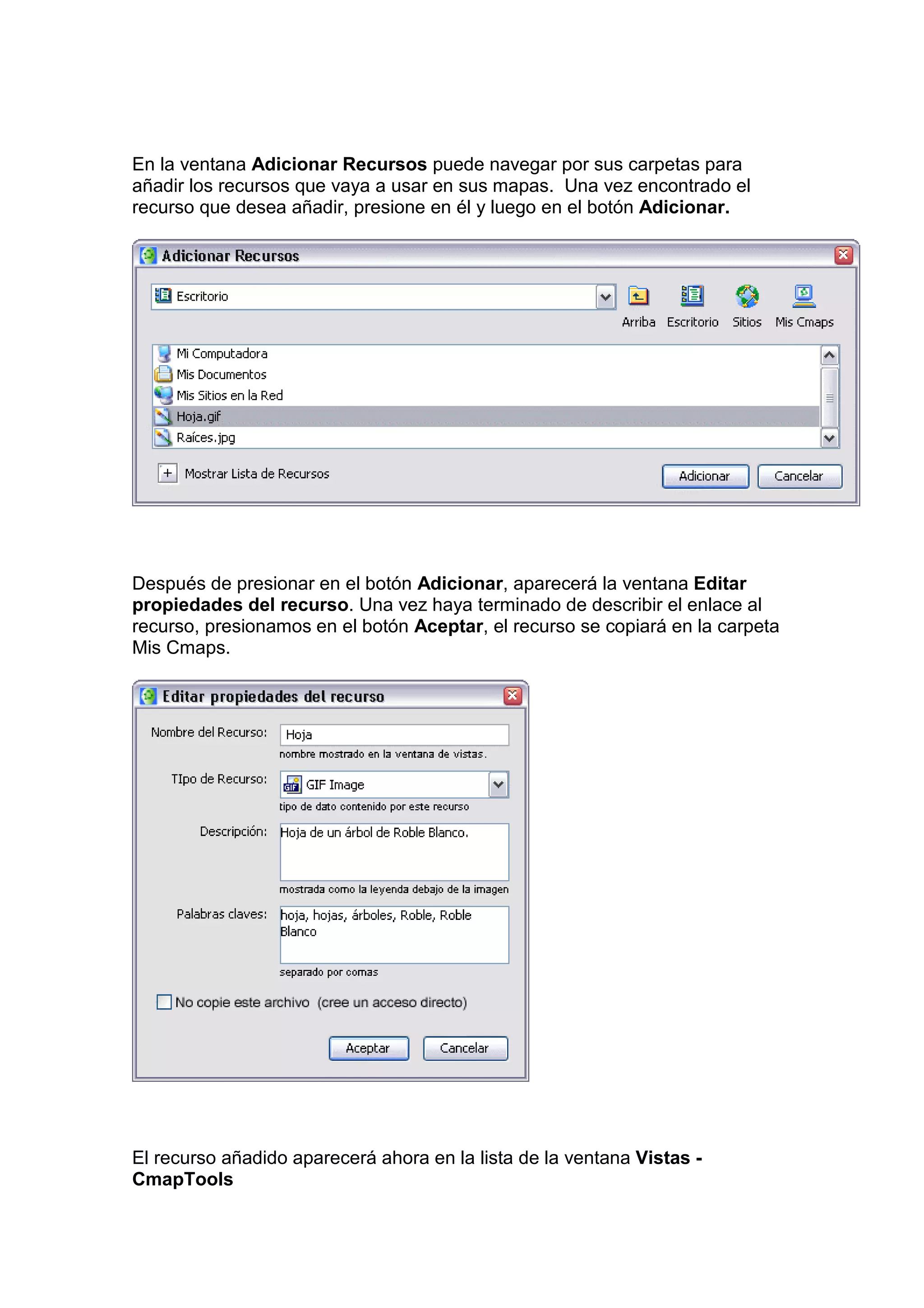 En la ventana Adicionar Recursos puede navegar por sus carpetas para
añadir los recursos que vaya a usar en sus mapas. Una vez encontrado el
recurso que desea añadir, presione en él y luego en el botón Adicionar.




Después de presionar en el botón Adicionar, aparecerá la ventana Editar
propiedades del recurso. Una vez haya terminado de describir el enlace al
recurso, presionamos en el botón Aceptar, el recurso se copiará en la carpeta
Mis Cmaps.




El recurso añadido aparecerá ahora en la lista de la ventana Vistas -
CmapTools
 