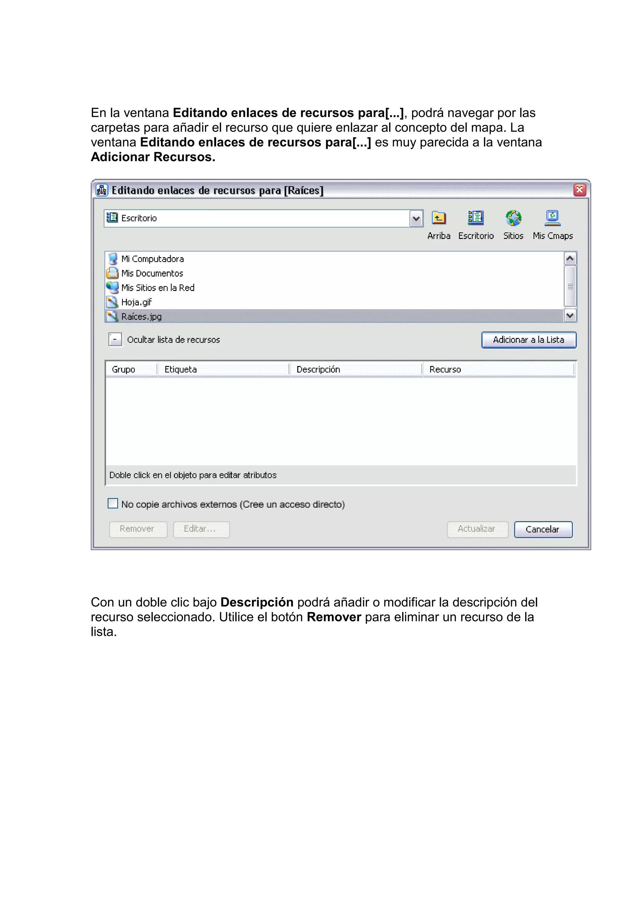 En la ventana Editando enlaces de recursos para[...], podrá navegar por las
carpetas para añadir el recurso que quiere enlazar al concepto del mapa. La
ventana Editando enlaces de recursos para[...] es muy parecida a la ventana
Adicionar Recursos.




Con un doble clic bajo Descripción podrá añadir o modificar la descripción del
recurso seleccionado. Utilice el botón Remover para eliminar un recurso de la
lista.
 