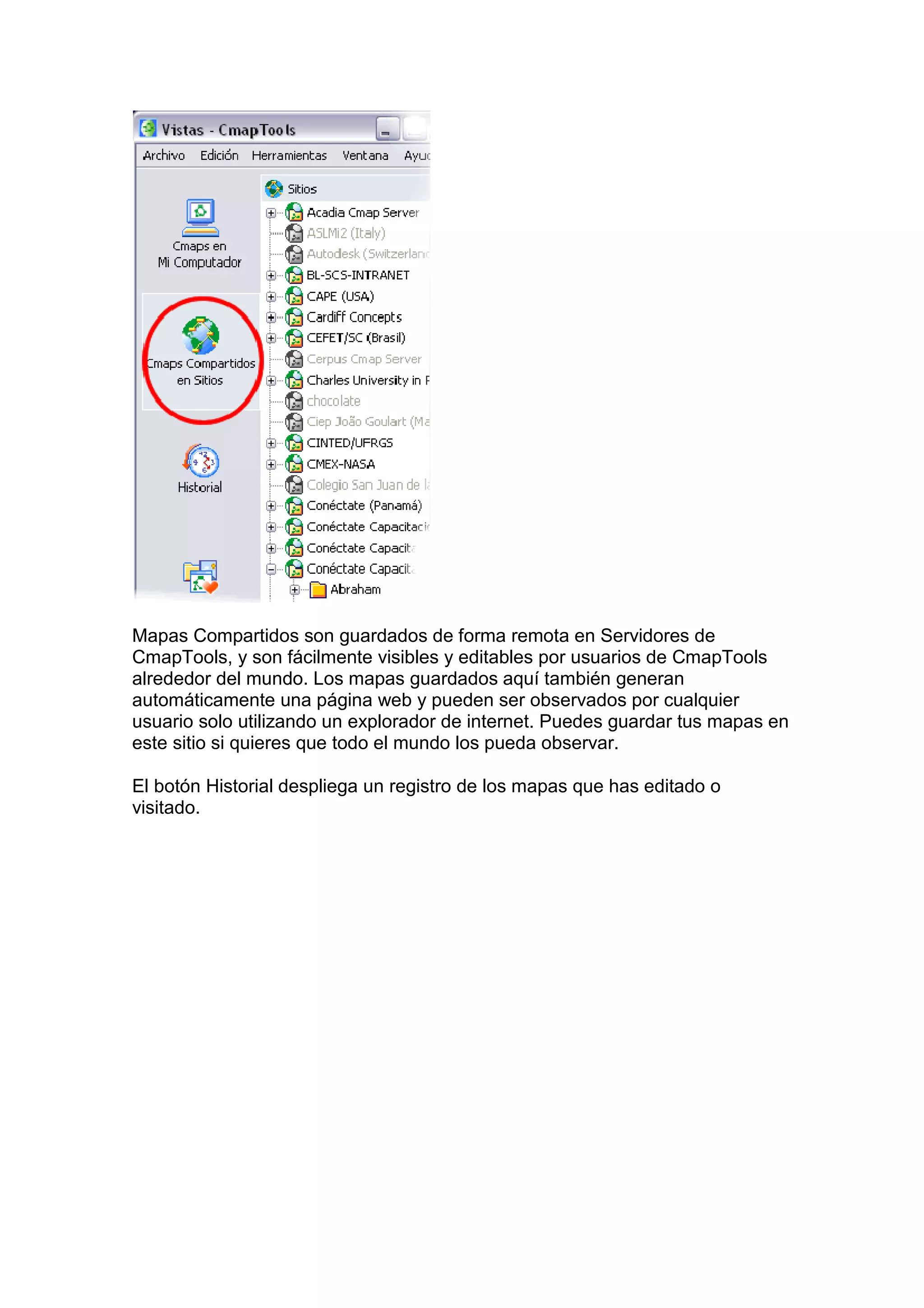 Mapas Compartidos son guardados de forma remota en Servidores de
CmapTools, y son fácilmente visibles y editables por usuarios de CmapTools
alrededor del mundo. Los mapas guardados aquí también generan
automáticamente una página web y pueden ser observados por cualquier
usuario solo utilizando un explorador de internet. Puedes guardar tus mapas en
este sitio si quieres que todo el mundo los pueda observar.

El botón Historial despliega un registro de los mapas que has editado o
visitado.
 