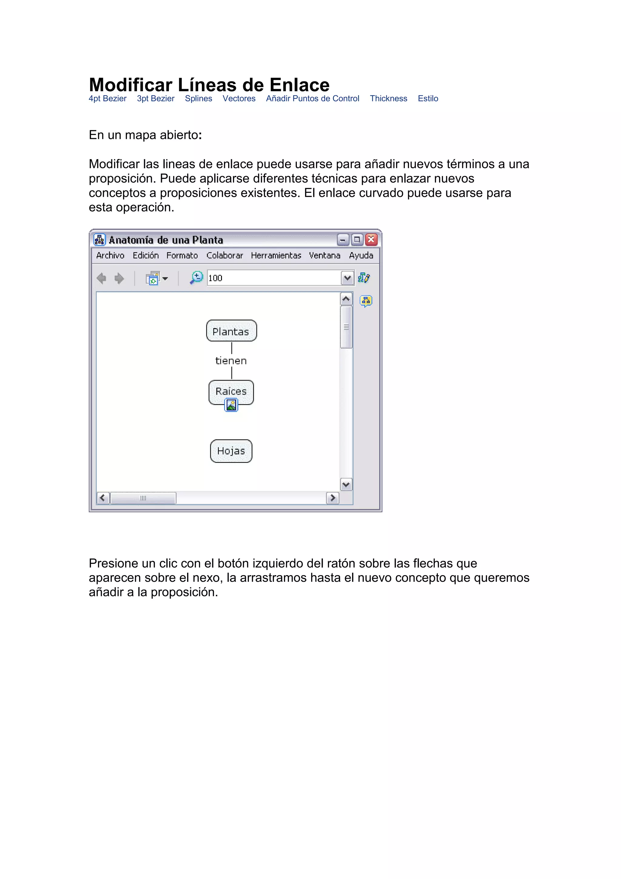 Modificar Líneas de Enlace
4pt Bezier   3pt Bezier   Splines   Vectores   Añadir Puntos de Control   Thickness   Estilo



En un mapa abierto:

Modificar las lineas de enlace puede usarse para añadir nuevos términos a una
proposición. Puede aplicarse diferentes técnicas para enlazar nuevos
conceptos a proposiciones existentes. El enlace curvado puede usarse para
esta operación.




Presione un clic con el botón izquierdo del ratón sobre las flechas que
aparecen sobre el nexo, la arrastramos hasta el nuevo concepto que queremos
añadir a la proposición.
 