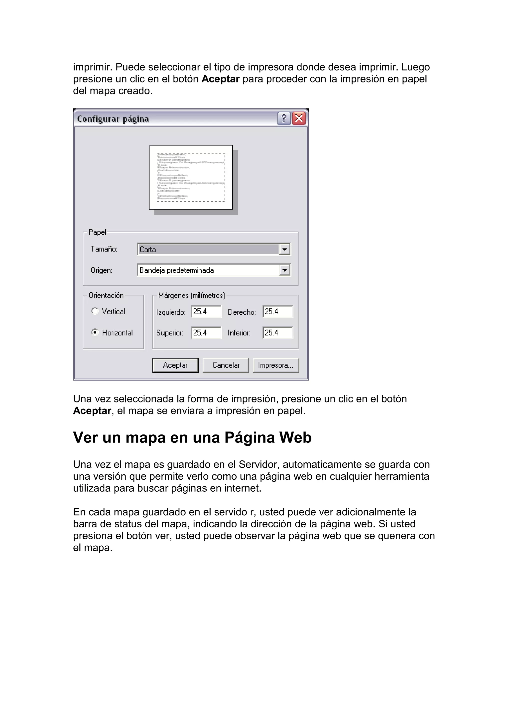 imprimir. Puede seleccionar el tipo de impresora donde desea imprimir. Luego
presione un clic en el botón Aceptar para proceder con la impresión en papel
del mapa creado.




Una vez seleccionada la forma de impresión, presione un clic en el botón
Aceptar, el mapa se enviara a impresión en papel.

Ver un mapa en una Página Web
Una vez el mapa es guardado en el Servidor, automaticamente se guarda con
una versión que permite verlo como una página web en cualquier herramienta
utilizada para buscar páginas en internet.

En cada mapa guardado en el servido r, usted puede ver adicionalmente la
barra de status del mapa, indicando la dirección de la página web. Si usted
presiona el botón ver, usted puede observar la página web que se quenera con
el mapa.
 