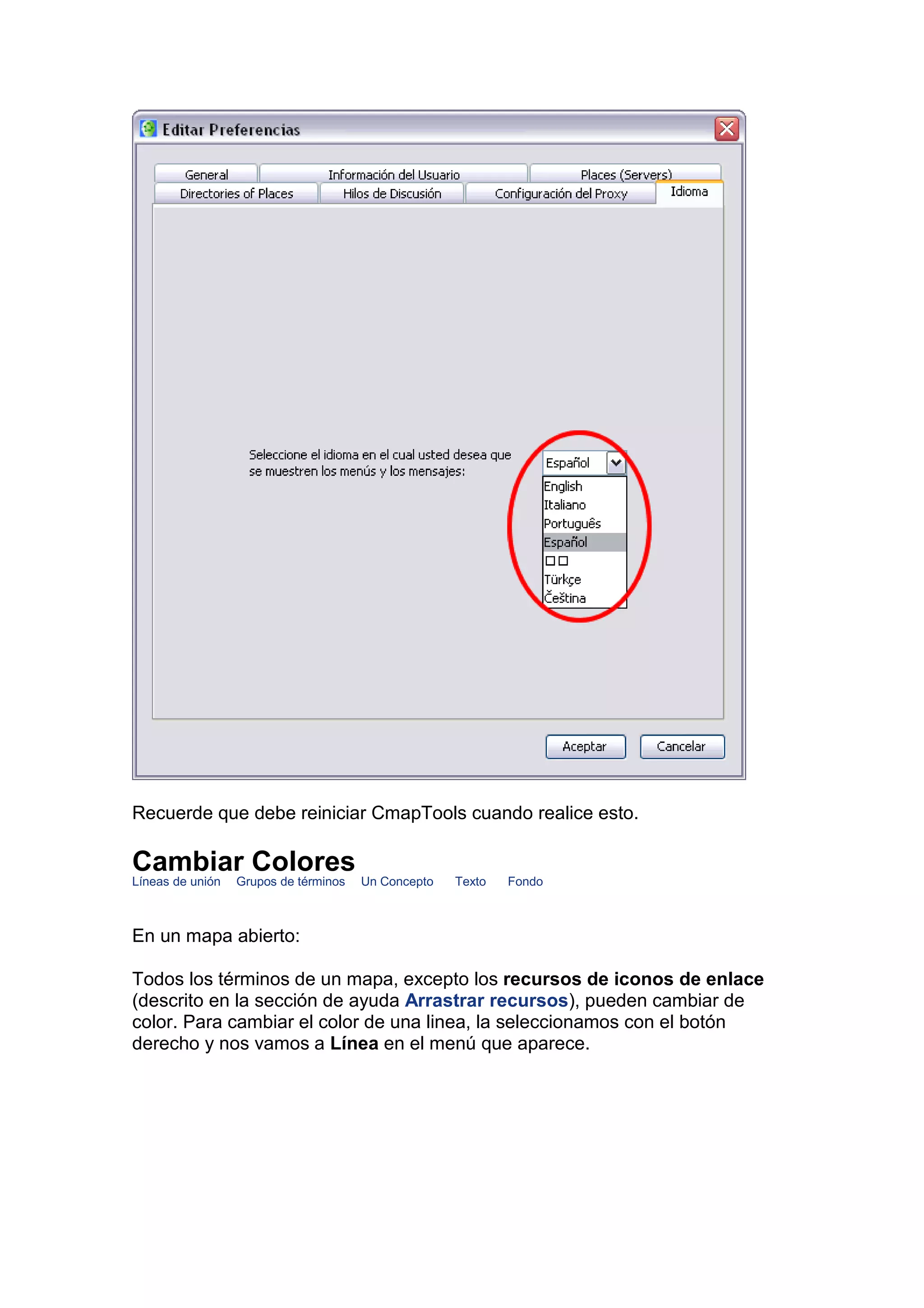 Recuerde que debe reiniciar CmapTools cuando realice esto.

Cambiar Colores
Líneas de unión   Grupos de términos   Un Concepto   Texto   Fondo



En un mapa abierto:

Todos los términos de un mapa, excepto los recursos de iconos de enlace
(descrito en la sección de ayuda Arrastrar recursos), pueden cambiar de
color. Para cambiar el color de una linea, la seleccionamos con el botón
derecho y nos vamos a Línea en el menú que aparece.
 