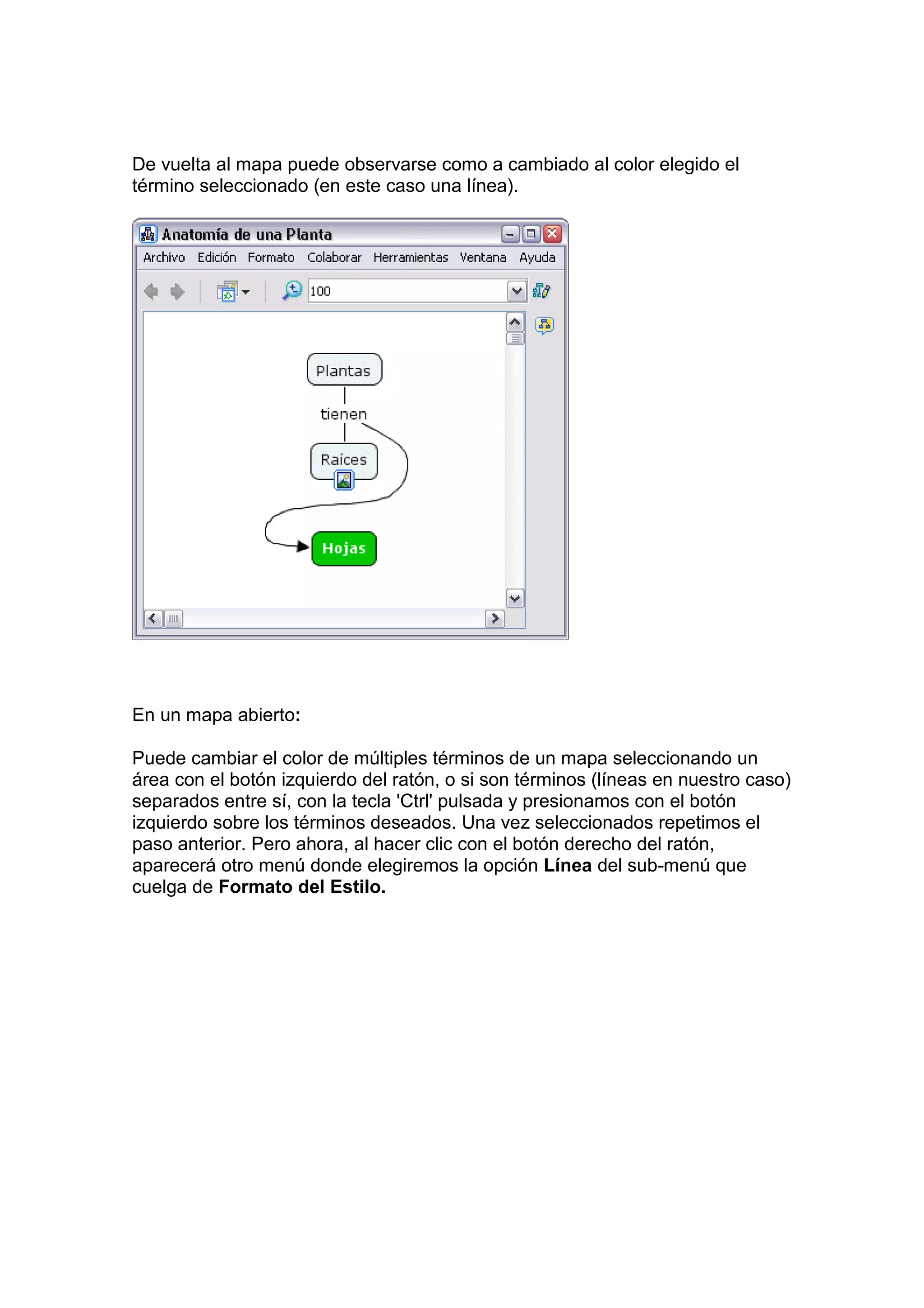 De vuelta al mapa puede observarse como a cambiado al color elegido el
término seleccionado (en este caso una línea).




En un mapa abierto:

Puede cambiar el color de múltiples términos de un mapa seleccionando un
área con el botón izquierdo del ratón, o si son términos (líneas en nuestro caso)
separados entre sí, con la tecla 'Ctrl' pulsada y presionamos con el botón
izquierdo sobre los términos deseados. Una vez seleccionados repetimos el
paso anterior. Pero ahora, al hacer clic con el botón derecho del ratón,
aparecerá otro menú donde elegiremos la opción Línea del sub-menú que
cuelga de Formato del Estilo.
 