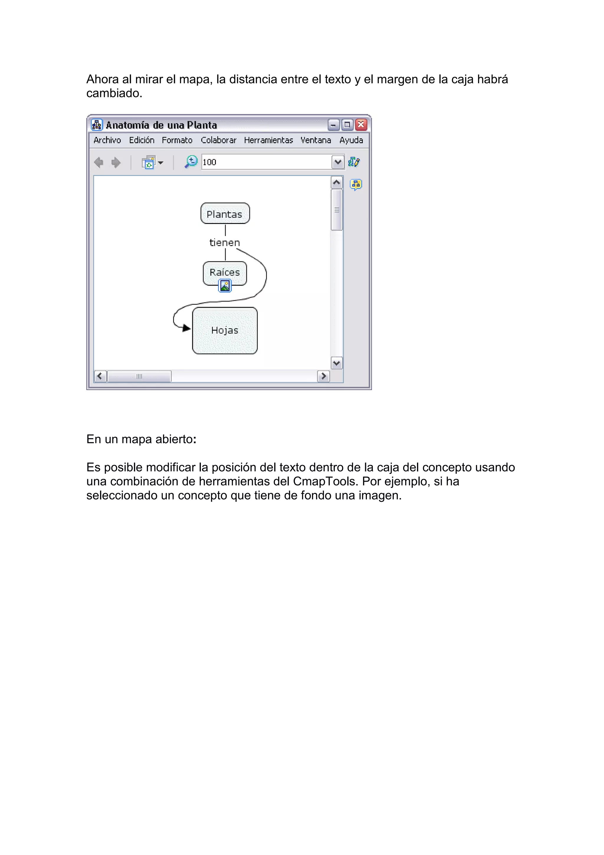 Ahora al mirar el mapa, la distancia entre el texto y el margen de la caja habrá
cambiado.




En un mapa abierto:

Es posible modificar la posición del texto dentro de la caja del concepto usando
una combinación de herramientas del CmapTools. Por ejemplo, si ha
seleccionado un concepto que tiene de fondo una imagen.
 